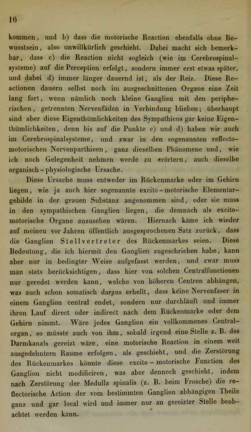 lö kommen, und b) dass die motorische Reaction ebenfalls ohne Be- wusstsein , also unwillkürlich geschieht. Dabei macht sich bemerk- bar, dass c) die Reaction nicht sogleich (wie im Cerebrospinal- systeme) auf die Perception erfolgt, sondern immer erst etwas später, und dabei d) immer länger dauernd ist, als der Reiz. Diese Re- actionen dauern selbst noch im ausgeschnittenen Organe eine Zeit lang fort, wenn nämlich noch kleine Ganglien mit den periphe- rischen , getrennten Nervenfäden in Verbindung blieben; überhaupt sind aber diese Eigenthümlichkeiten des Sympathicus gar keine Eigen- thümlichkeiten, denn bis auf die Punkte c) und d) haben wir auch im Cerebrospinalsysteme, und zwar in den sogenannten reflecto- motorischen Nervenparthieen , ganz dieselben Phänomene und, wie ich noch Gelegenheit nehmen werde zu erörtern, auch dieselbe organisch - physiologische Ursache. Diese Ursache muss entweder im Rückenmarke oder im Gehirn liegen, wie ja auch hier sogenannte excito - motorische Elementar- gebilde in der grauen Substanz angenommen sind, oder sie muss in den sympathischen Ganglien liegen, die demnach als excito- motorische Organe anzusehen wären. Hiernach käme ich wieder auf meinen vor Jahren öffentlich ausgesprochenen Satz zurück, dass die Ganglien Stellvertreter des Rückenmarkes seien. Diese Bedeutung, die ich hiermit den Ganglien zugeschrieben habe, kann aber nur in bedingter Weise aufgefasst werden, und zwar muss man stets berücksichtigen, dass hier von solchen Centralfunctionen nur geredet werden kann, welche von höheren Centren abhängen, was auch schon somatisch daraus erhellt, dass köine Nervenfaser in einem Ganglion central endet, sondern nur durchläuft und immer ihren Lauf direct oder indircct nach dem Rückenmarke oder dem Gehirn nimmt. Wäre jedes Ganglion ein vollkommenes Central- organ , so müsste auch von ihm, sobald irgend eine Stelle z. B. des Darmkanals gereizt wäre, eine motorische Reaction in einem weit ausgedehntem Raume erfolgen, als geschieht, und die Zerstörung des Rückenmarkes könnte diese excito - motorische I' unction des Ganglion nicht modificiren, was aber dennoch geschieht, indem nach Zerstörung der Medulla spinalis (z. B. beim b rösche) die re- flectorische Action der vom bestimmten Ganglion abhängigen Theile ganz und gar local wird und immer nur an gereizter Stelle beob- achtet werden kann.