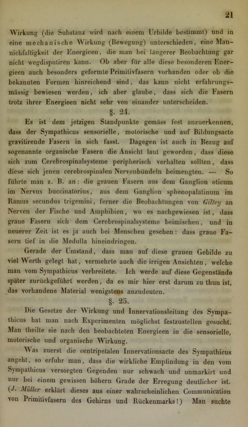 Wirkung (die Substanz wird nach einem Urbilde bestimmt) und in eine mechanische Wirkung (Bewegung) unterschieden, eine Man- nichfaltigkeil der Energicen, die man bei längerer Beobachtung gar nicht wegdisputiren kann. Ob aber für alle diese besonderen Ener- gieen auch besonders geformte Primitivfasern vorhanden oder ob die bekannten Formen hinreichend sind, das kann nicht erfahrungs- mässig bewiesen werden, ich aber glaube, dass sich die Fasern trotz ihrer Energieen nicht sehr von einander unterscheiden. §• 24. Es ist dem jetzigen Standpunkte gemäss fest anzuerkennen, dass der Sympathicus sensorielle, motorische und auf Bildungsacte gravierende Fasern in sich fasst. Dagegen ist auch in Bezug auf sogenannte organische Fasern die Ansicht laut geworden, dass diese sich zum Cerebrospinalsysteme peripherisch verhalten sollten, dass diese sich jenen cerebrospinalen Nervenbündeln beimengten. — So führte man z. B. an : die grauen Fasern aus dem Ganglion oticum im Nervus buccinatorius, aus dein Ganglion sphenopalalinura im Ramus secundus trigemini, ferner die Beobachtungen von Giltey an Nerven der Fische und Amphibien, wo es nachgewiesen ist, dass graue Fasern sich dem Cerebrospinalsysteme beimischen, und in neuerer Zeit ist es ja auch bei Menschen gesehen: dass graue Fa- sern tief in die Medulla hineindringen. Gerade der Umstand, dass man auf diese grauen Gebilde zu viel \\ erth gelegt hat, vermehrte auch die irrigen Ansichten , welche man vom Sympathicus verbreitete. Ich werde auf diese Gegenstände später zurückgeführt werden, da es mir hier erst darum zu thun ist, das vorhandene Material wenigstens anzudeuten. §. 25. Die Gesetzo der W irkung und Innervationsleitung des Svmpa- thicus hat man nach Experimenten möglichst festzustellen gesucht. Man theille sie nach den beobachteten Energieen in die sensorielle, motorische und organische Wirkung. M as zuerst die ccntripetalen Innervationsacte des Sympathicus angeht, so erfuhr man, dass die wirkliche Emplindung in den vom Sympathicus versorgten Gegenden nur schwach und unmarkirt und nur bei einem gewissen hohem Grade der Erregung deutlicher ist. (./. Müller erklärt dieses aus einer wahrscheinlichen Communicatiou von Primitivfasern des Gehirns und Rückenmarks!) Man suchte