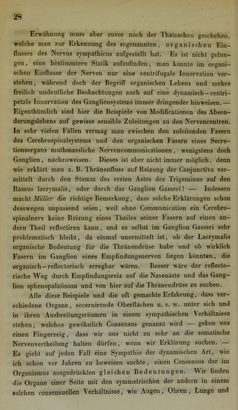 Erwähnung muss aber zuvor noch der Thatsachen geschehen, welche man zur Erkennung des sogenannten, organischen Ein- flusses des Nervus sympathicus aufgestellt hat. Es ist nicht gelun- gen , eine bestimmtere Statik aufzufinden, man konnte im organi- schen Einflüsse der Nerven nur eine centrifugale Innervation ver- stehen , während doch der Begriff organischen Lebens und mehre freilich undeutliche Beobachtungen auch auf eine dynamisch-centri- petale Innervation des Gangliensystems immer dringender hinweisen. — Eigentümlich sind hier die Beispiele von Modificationen des Abson- derungslebens auf gewisse sensible Zuleitungen zu den Nervencentren. In sehr vielen Fällen vermag man zwischen den zuleitenden Fasern des Cerebrospinalsystems und den organischen Fasern eines Secre- tionsorgans muthmassliche Ncrvencommunicationen, wenigstens doch Ganglien, nachzuweisen. Dieses ist aber nicht immer möglich, denn wie erklärt man z. B. Thränenfluss auf Reizung der Conjunctiva ver- mittelt durch den Stamm des ersten Astes des Trigeminus auf den Ilamus lacrymalis, oder durch das Ganglion Gasseri! — Indessen macht Müller die richtige Bemerkung, dass solche Erklärungen schon desswegen unpassend seien, weil ohne Communication ein Cerebro- spinalnerv keine Reizung eines Theiles seiner Fasern auf einen an- dern Theil reflcctiren kann, und es selbst im Ganglion Gasseri sehr problematisch bleibt, da einmal unermittelt ist, ob der Lacrymalis organische Bedeutung für die Thränendrüse habe und ob wirklich Fasern im Ganglion eines Empfindungsnerven liegen könnten, die organisch - reflectorisch erregbar wären. Besser wäre der reflecto- rische Weg durch Empfindungsreiz auf die Nasenäste und das Gang- lion sphenopalatinum und von hier auf die Thränendrüse zu suchen. Alle diese Beispiele und die oft gemachte Erfahrung, dass ver- schiedene Organe, secernircnde Oberflächen u. s. w. unter sich und in ihren Ausbreitungsräumen in einem sympathischen Verhältnisse stehen, wclohcs gewöhnlich Consensus genannt wird — geben uns einen Fingerzeig, dass wir uns nicht zu sehr an die somatische Ncrvenverthcilung halten dürfen, wenn wir Erklärung suchen. Es giebt auf jeden Fall eine Sympathie der dynamischen Art, wie ich schon vor Jahren zu beweisen suchte, einen Consensus der im Organismus ausgedrückten gleichen Bedeutungen. Wir finden die Organe einer Seite mit den symmetrischen der andern in einem solchen consonsuellcn Verhaltnisso, wie Augen, Ohren, Lunge und