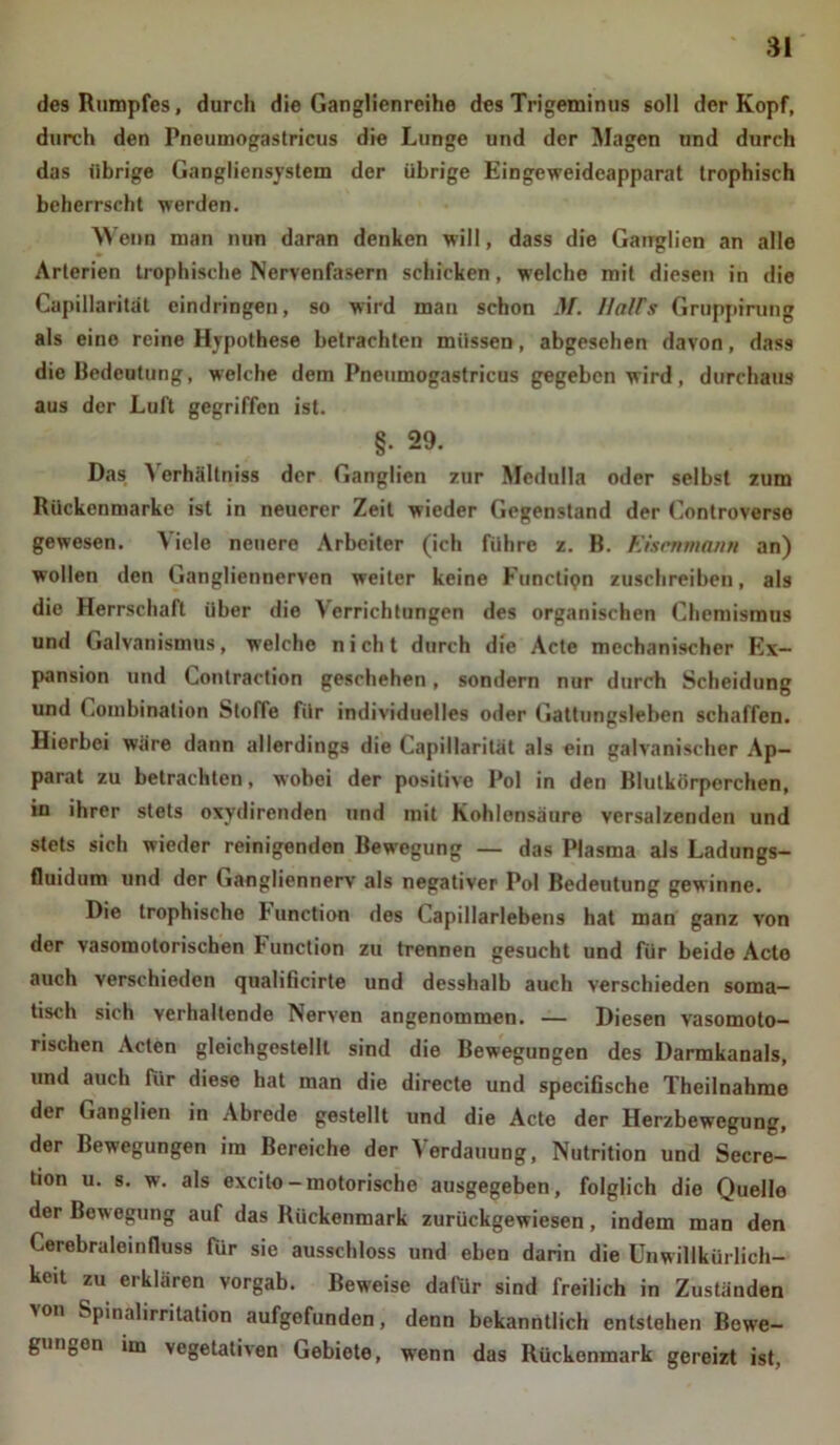 des Rumpfes, durch die Ganglienreihe des Trigeminus soll der Kopf, durch den Pneumogastricus die Lunge und der Magen und durch das übrige Gangliensystem der übrige Eingeweideapparat trophisch beherrscht werden. Wenn man nun daran denken will, dass die Ganglien an alle Arterien trophische Nervenfasern schicken, welche mit diesen in die Capillarität eindringen, so wird man schon M. llaWs Gruppirung als eine reine Hypothese betrachten müssen, abgesehen davon, dass die Bedeutung, welche dem Pneumogastricus gegeben wird, durchaus aus der Luft gegriffen ist. §. 29. Das Yerhällniss der Ganglien zur Mcdulla oder selbst zum Ruckenmarke ist in neuerer Zeit wieder Gegenstand der Controverse gewesen. A iele neuere Arbeiter (ich führe z. B. Eisenmann an) wollen den Gangliennerven weiter keine Functipn zuschreibeu, als die Herrschaft über die Verrichtungen des organischen Chemismus und Galvanismus, welche nicht durch die Acte mechanischer Ex- pansion und Conlraction geschehen, sondern nur durch Scheidung und Combination Stoffe für individuelles oder Gattungsleben schaffen. Hierbei wäre dann allerdings die Capillarität als ein galvanischer Ap- parat zu betrachten, wobei der positive Pol in den Blutkörperchen, in ihrer stets oxydirenden und mit Kohlensäure versalzenden und stets sich wieder reinigenden Bewegung — das Plasma als Ladungs- fluidum und der Gangliennerv als negativer Pol Bedeutung gewinne. Die trophische l'unction des Capillarlebens hat man ganz von der vasomotorischen l’unction zu trennen gesucht und für beide Acto auch verschieden qualificirte und desshalb auch verschieden soma- tisch sich verhaltende Nerven angenommen. — Diesen vasomoto- rischen Acten gleichgestellt sind die Bewegungen des Darmkanals, und auch für diese hat man die directe und specifische Theilnahme der Ganglien in Abrede gestellt und die Acte der Herzbewegung, der Bewegungen im Bereiche der Verdauung, Nutrition und Secre- ti°n u- s- w. als excito-motorische ausgegeben, folglich die Quelle der Bewegung auf das Rückenmark zurückgewiesen, indem man den Cerebraleinfluss für sie ausschloss und eben darin die Unwillkürlich- st zu erklären vorgab. Beweise dafür sind freilich in Zuständen ■\on Spinalirritation aufgefunden, denn bekanntlich entstehen Bowe- gunDen im vegetativen Gebiete, wenn das Rückenmark gereizt ist,