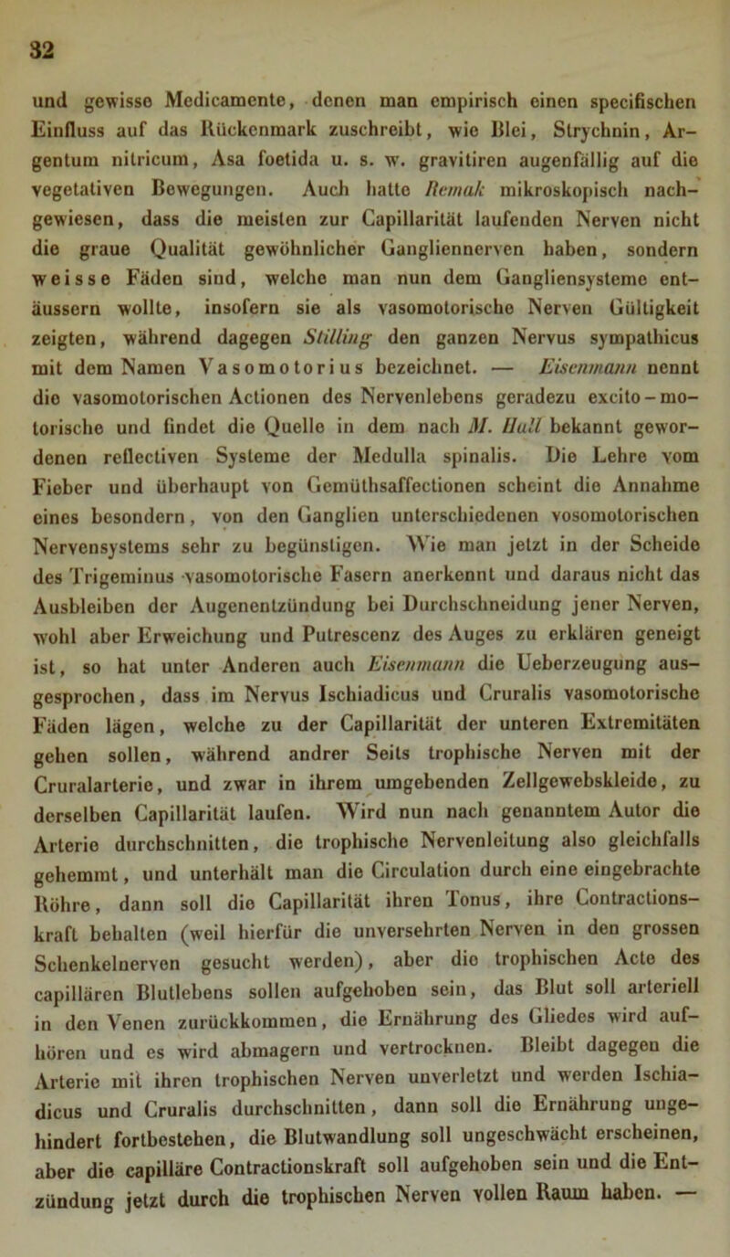 und gewisse Medicamente, denen man empirisch einen specifischen Einfluss auf das Rückenmark zuschreibt, wie Blei, Strychnin, Ar- gentum nilricum, Asa foetida u. s. w. gravitiren augenfällig auf die vegetativen Bewegungen. Auch hatte Remali mikroskopisch nach- gewiesen, dass die meisten zur Capillarität laufenden Nerven nicht die graue Qualität gewöhnlicher Gangliennerven haben, sondern weisse Fäden sind, welche man nun dem Gangliensysteme cnt- äussern wollte, insofern sie als vasomotorische Nerven Gültigkeit zeigten, während dagegen Stilling den ganzen Nervus sympathicus mit dem Namen Vasomotorius bezeichnet. — Eisenmann nennt die vasomotorischen Actionen des Ncrvenlcbcns geradezu excito-mo- torische und findet die Quelle in dem nach M. Hüll bekannt gewor- denen reflcctiven Systeme der Medulla spinalis. Die Lehre vom Fieber und überhaupt von Gemüthsaffectionen scheint die Annahme eines besondern, von den Ganglien unterschiedenen vosomotorischen Nervensystems sehr zu begünstigen. Wie man jetzt in der Scheide des Trigeminus vasomotorische Fasern anerkennt und daraus nicht das Ausbleiben der Augenentzündung bei Durchschneidung jener Nerven, wrohl aber Erweichung und Putrescenz des Auges zu erklären geneigt ist, so hat unter Anderen auch Eisenmann die Ueberzeugung aus- gesprochen , dass im Nervus Ischiadicus und Cruralis vasomotorische Fäden lägen, welche zu der Capillarität der unteren Extremitäten gehen sollen, während andrer Seils trophische Nerven mit der Cruralarterie, und zwar in ihrem umgebenden Zellgewebskleide, zu derselben Capillarität laufen. Wird nun nach genanntem Autor die Arterie durchschnitten, die trophische Nervenleitung also gleichfalls gehemmt, und unterhält man die Circulation durch eine eingebrachte Röhre, dann soll die Capillarität ihren Tonus, ihre Contractions- kraft behalten (weil hierfür die unversehrten Nerven in den grossen Schenkelnervon gesucht werden), aber die trophischen Acte des capillären Blullcbens sollen aufgehoben sein, das Blut soll arteriell in den Venen zurückkommen, die Ernährung des Gliedes wird auf- hören und es wird abmagern und vertrocknen. Bleibt dagegeu die Arterie mit ihren trophischen Nerven unverletzt und werden Ischia- dicus und Cruralis durchschnitten, dann soll die Ernährung unge- hindert fortbestehen, die Blutwandlung soll ungeschwächterscheinen, aber die capilläre Contractionskraft soll aufgehoben sein und die Ent- zündung jetzt durch die trophischen Nerven vollen Raum haken.