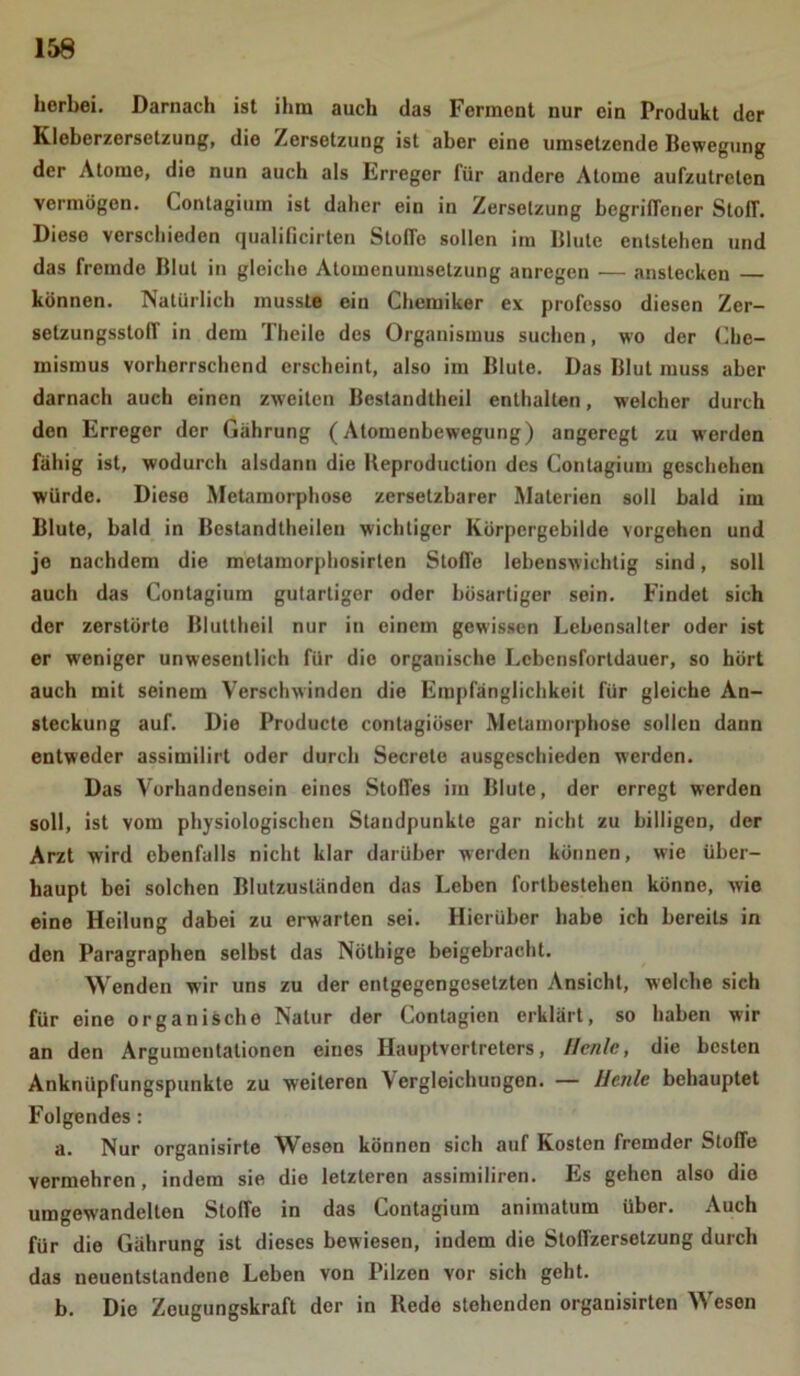 herbei. Darnach ist ihm auch das Ferment nur ein Produkt der Kleberzersetzung, die Zersetzung ist aber eine umsetzende Bewegung der Atome, die nun auch als Erreger für andere Atome aufzutrelcn vermögen. Contagium ist daher ein in Zersetzung begriffener StofT. Diese verschieden qualificirten StolTo sollen im Blute entstehen und das fremde Blut in gleiche Atomenumsetzung anregen — anstecken können. Natürlich musste ein Chemiker ex professo diesen Zer- setzungsstoff in dem Theile des Organismus suchen, wo der Che- mismus vorherrschend erscheint, also im Blute. Das Blut muss aber darnach auch einen zweiten Bestandtheil enthalten, welcher durch den Erreger der Gährung (Atomenbewegung) angeregt zu werden fähig ist, wodurch alsdann die Reproduction des Contagium geschehen würde. Diese Metamorphose zersetzbarer Materien soll bald im Blute, bald in Beslandtheilen wichtiger Körpergebilde Vorgehen und je nachdem die metaruorphosirten StofTe lebenswichtig sind, soll auch das Contagium gutartiger oder bösartiger sein. Findet sich der zerstörte Bluttheil nur in einem gewissen Lebensalter oder ist er w'eniger unwesentlich für die organische Lebensfortdauer, so hört auch mit seinem Verschwinden die Empfänglichkeit für gleiche An- steckung auf. Die Producte contagiöser Metamorphose sollen dann entweder assimilirt oder durch Secrete ausgeschieden werden. Das Vorhandensein eines Stoffes im Blute, der erregt werden soll, ist vom physiologischen Standpunkte gar nicht zu billigen, der Arzt wird ebenfalls nicht klar darüber werden können, wie über- haupt bei solchen Blutzuständen das Leben forlbestehen könne, wie eine Heilung dabei zu erwarten sei. Hierüber habe ich bereits in den Paragraphen selbst das Nölhige beigebraclit. Wenden wir uns zu der entgegengesetzten Ansicht, welche sich für eine organische Natur der Contagien erklärt, so haben wir an den Argumentationen eines Hauptvertreters, Henle, die besten Anknüpfungspunkte zu weiteren Vergleichungen. — Heule behauptet Folgendes: a. Nur organisirte Wesen können sich auf Kosten fremder Stoffe vermehren, indem sie die letzteren assimiliren. Es gehen also die umgew'andelten Stoffe in das Contagium animatum über. Auch für die Gährung ist dieses bewiesen, indem die Stoffzersetzung durch das neuentstandenc Leben von Pilzen vor sich geht. b. Die Zougungskraft der in Rede stehenden orgauisirten Wesen