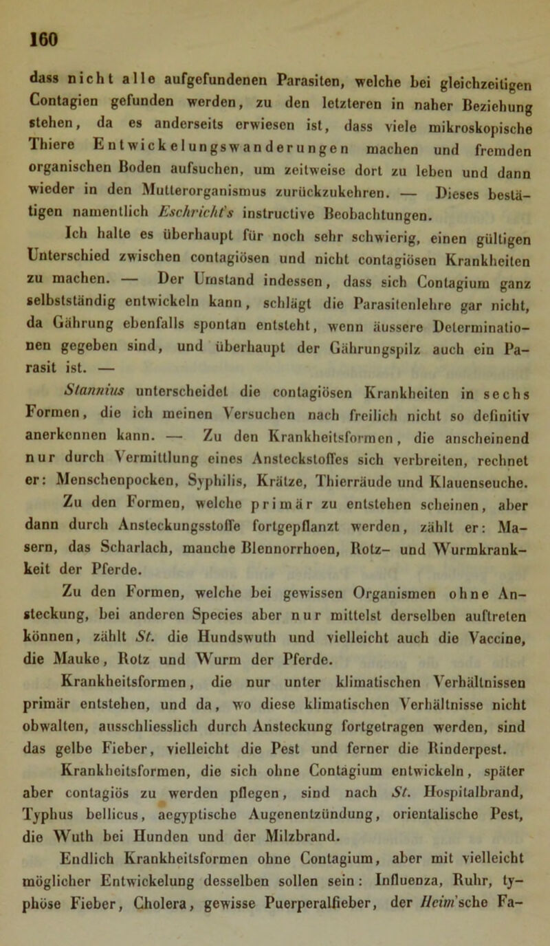 dass nicht alle aufgefundenen Parasiten, welche bei gleichzeitigen Contagien gefunden werden, zu den letzteren in naher Beziehung stehen, da es anderseits erwiesen ist, dass viele mikroskopische Thiere E n t wiek e 1 ungsw an der u nge n machen und fremden organischen Boden aufsuchen, um zeitweise dort zu leben und dann wieder in den Mutterorganismus zurückzukehren. — Dieses bestä- tigen namentlich Eschrichts instructive Beobachtungen. Ich halte es überhaupt für noch sehr schwierig, einen gültigen Unterschied zwischen contagiösen und nicht contagiösen Krankheiten zu machen. Der Umstand indessen, dass sich Conlagium ganz selbstständig entwickeln kann, schlägt die Parasitenlehre gar nicht, da Gährung ebenfalls spontan entsteht, wenn äussere Delerminatio- nen gegeben sind, und überhaupt der Gährungspilz auch ein Pa- rasit ist. — Stannins unterscheidet die contagiösen Krankheiten in sechs bormen, die ich meinen \ ersuchen nach freilich nicht so definitiv anerkennen kann. — Zu den Krankheitsformen, die anscheinend nur durch Vermittlung eines AnsteckstofTes sich verbreiten, rechnet er: Menschenpocken, Syphilis, Krätze, Thierräude und Klauenseuche. Zu den Formen, welche primär zu entstehen scheinen, aber dann durch Ansteckungsstofie fortgepflanzt werden, zählt er: Ma- sern, das Scharlach, manche Blennorrhoen, Rotz- und Wurmkrank- keit der Pferde. Zu den Formen, welche bei gewissen Organismen ohne An- steckung, bei anderen Species aber nur mittelst derselben auftreten können, zählt St. die Hundswuth und vielleicht auch die Vaccine, die Mauke, Rotz und Wurm der Pferde. Krankheitsformen, die nur unter klimatischen Verhältnissen primär entstehen, und da, wo diese klimatischen Verhältnisse nicht obwalten, ausschliesslich durch Ansteckung fortgetragen werden, sind das gelbe Fieber, vielleicht die Pest und ferner die Rinderpest. Krankheitsformen, die sich ohne Contagium entwickeln, später aber contagiös zu werden pflegen, sind nach St. Hospitalbrand, Typhus bellicus, aegyptische Augenentzündung, orientalische Pest, die Wuth bei Hunden und der Milzbrand. Endlich Krankheitsformen ohne Contagium, aber mit vielleicht möglicher Entwickelung desselben sollen sein: Influenza, Ruhr, ty- phöse Fieber, Cholera, gewisse Puerperalfieber, der Heim sehe Fa-