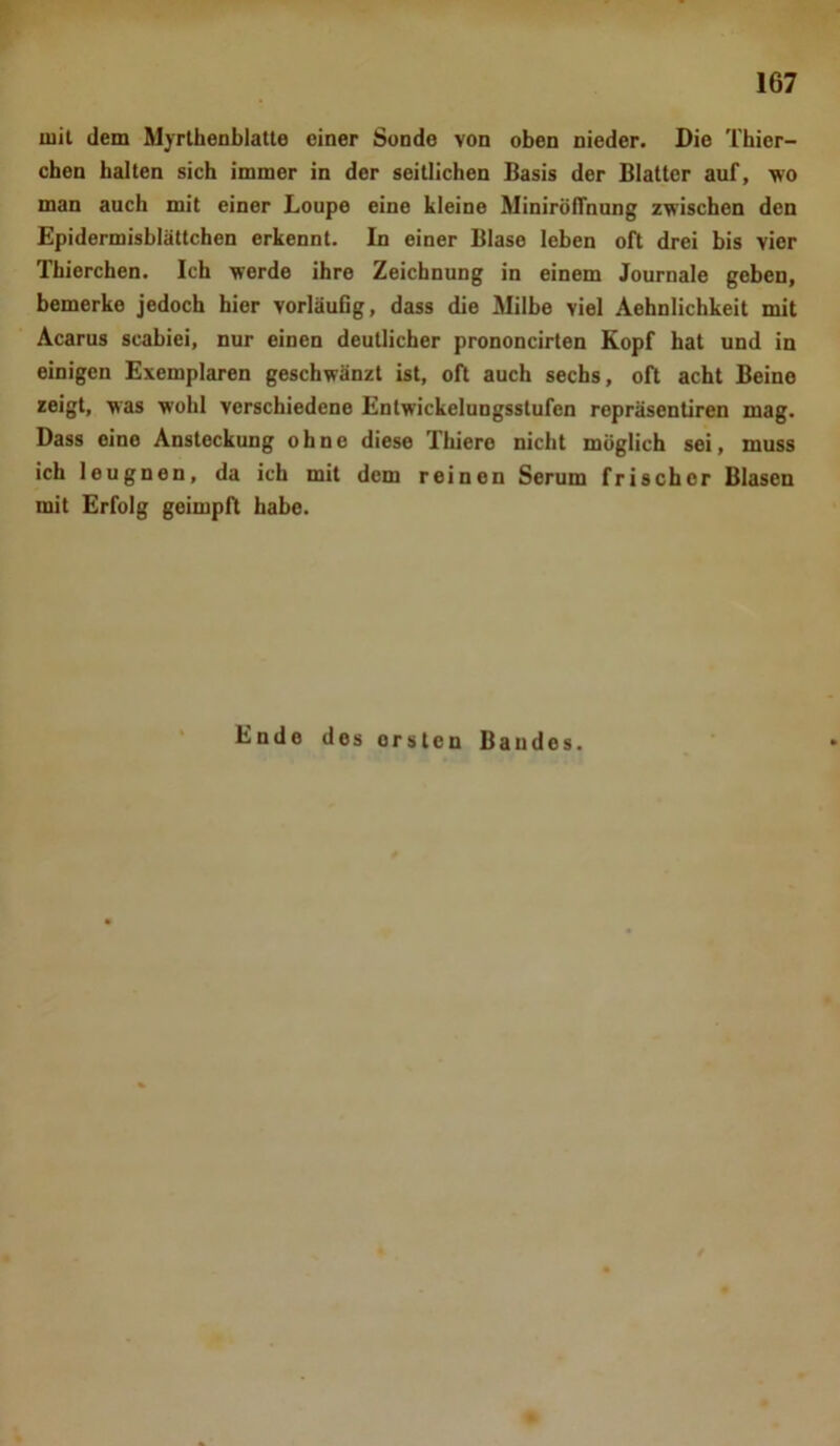 mit dem Myrthenblatte einer Sonde von oben nieder. Die Thier- chen halten sich immer in der seitlichen Basis der Blatter auf, wo man auch mit einer Loupo eine kleine Minirölfnung zwischen den Epidermisblättchen erkennt. In einer Blase leben oft drei bis vier Thierchen. Ich werde ihre Zeichnung in einem Journale geben, bemerke jedoch hier vorläufig, dass die Milbe viel Aehnlichkeit mit Acarus scabiei, nur einen deutlicher prononcirten Kopf hat und in einigen Exemplaren geschwänzt ist, oft auch sechs, oft acht Beino zeigt, was wohl verschiedene Entwickelungsstufcn repräsentiren mag. Dass eine Ansteckung ohne diese Thiere nicht möglich sei, muss ich leugnen, da ich mit dem reinen Serum frischer Blasen mit Erfolg geimpft habe. Ende des orsten Bandes.