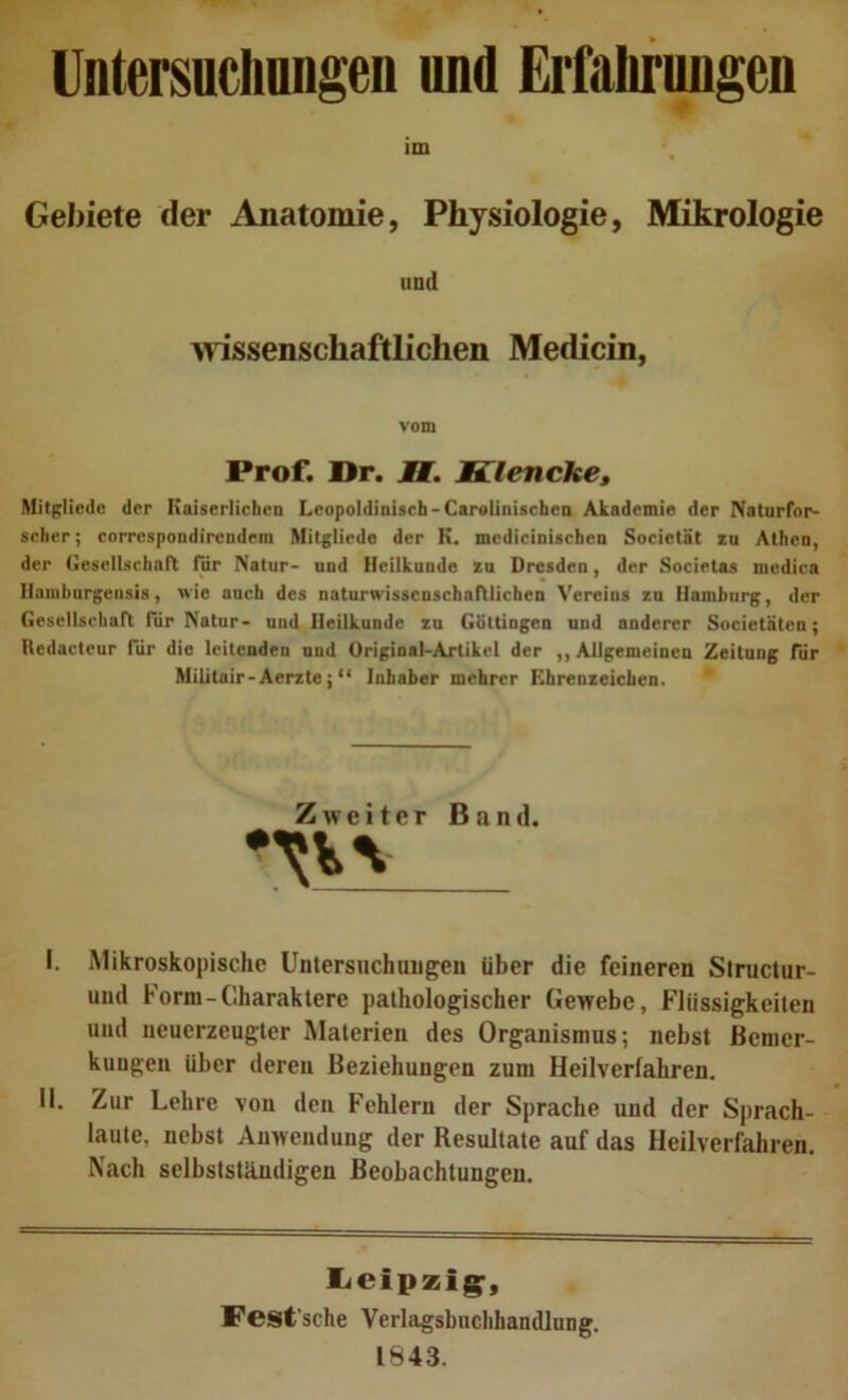 Untersuchnngen und Erfaliruugeo im Gebiete der Anatomie, Physiologie, Mikrologie und Avissenschaftlichen Medicin, vom Prof. l>r. J7. Klenche» Mitßliedc der Koiserlichea Leopoldinisch-Carglinischen Akademie der Naturfor- scLer; correspondirendem Milgliede der K. mediciniseheo Societät zu Athen, der Gesellschart für Natur- und Heilkunde zu Dresden, der Societas medica Hamhurgeiisis, wie auch des naturwissenschaftlichen Vereins zu Hamburg, der Gesellschaft Tür Natur- und Heilkunde zu GSttingen und anderer Societäten; Redactour für die leitenden und Original-Artikel der ,, Allgemeinen Zeitung für Militair-Aerzte; “ Inhaber mehrer Ehrenzeichen. Zweiter Band. I. Mikroskopische Untersuchungen über die feineren Slructur- und Form-Charaktere pathologischer Gewebe, Flüssigkeiten und ueuerzeugter Materien des Organismus; nebst Bemer- kungen über deren Beziehungen zum Heilverfahren. II. Zur Lehre von den Fehlern der Sprache und der Sprach- laute, nebst Anwendung der Resultate auf das Heilverfahren. Nach selbstständigen Beobachtungen. liCipzig-, Pesfsche Verlagsbuchhandlung. 1843.