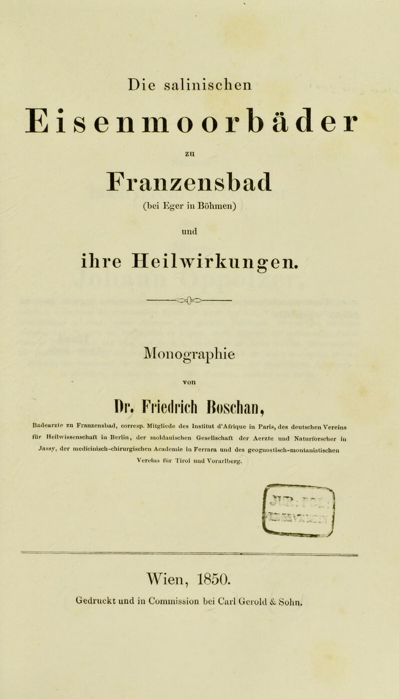 Die salinischen Eisenmoorbäder zu Franzensbad (bei Eger in Böhmen) und ihre Heilwirkungen. o<>o Monographie von Dr. Friedrich bösch an, Badeurzto zu Franzensbad, corresp. Mitgliedc des Institut d’Afrique in Paris, des deutschen Vereins für Heil Wissenschaft in Berlin, der moldauischen Gesellschaft der Aerzte und Naturforscher in Jassy, der mediciniscli-chirurgischen Academie in Ferrara und des geognostisch-montanistischcn Vereins für Tirol und Vorarlberg. Wien, 1850. Gedruckt und in Commission bei Carl Gerold & Sohn.