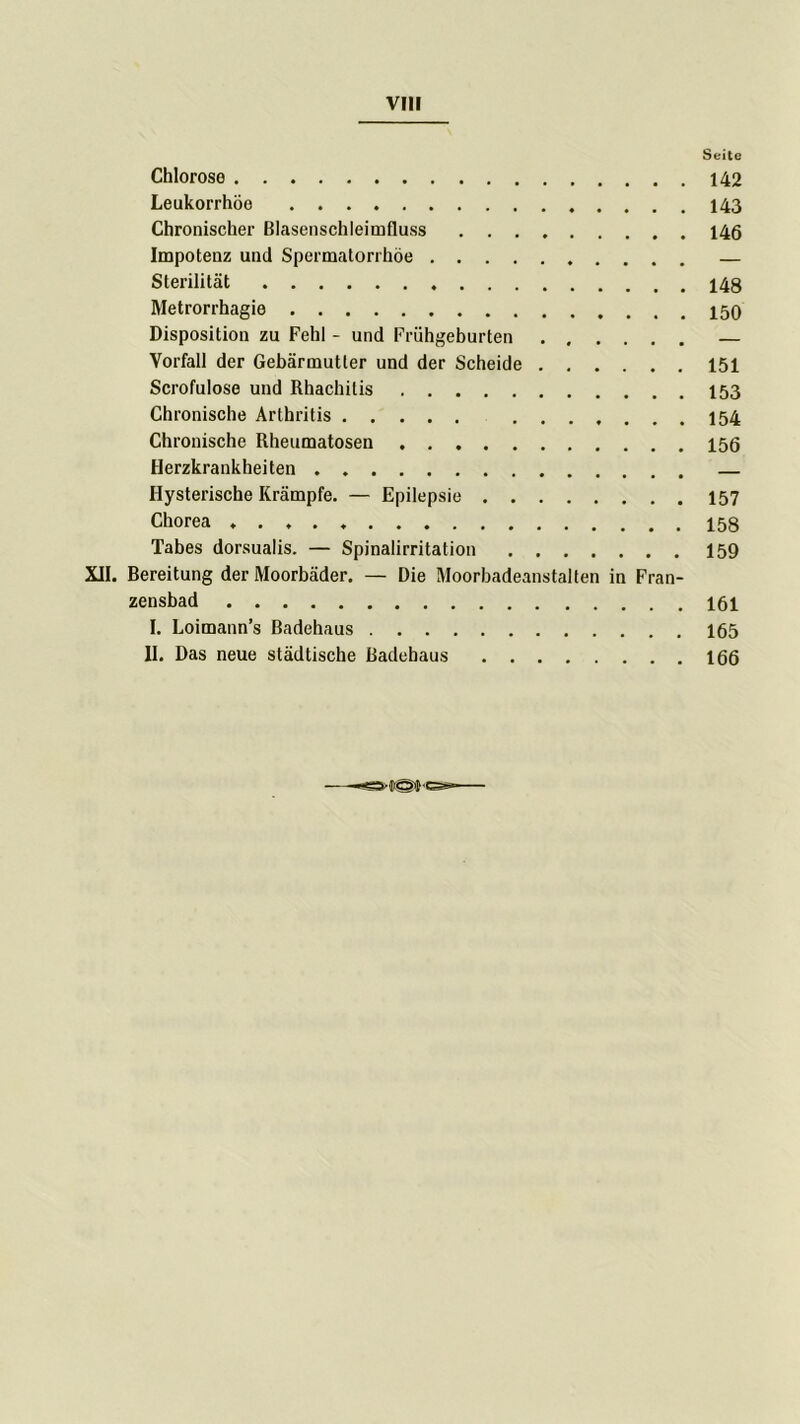 Seite Chlorose 142 Leukorrhoe 143 Chronischer ßlasenschleimfluss 146 Impotenz und Spermatorrhöe — Sterilität Metrorrhagie Disposition zu Fehl - und Frühgeburten ...... — Vorfall der Gebärmutter und der Scheide 151 Scrofulose und Rhachitis 153 Chronische Arthritis 154 Chronische Rheumatosen 156 Herzkrankheiten . — Hysterische Krämpfe. — Epilepsie 157 Chorea Tabes dorsualis. — Spinalirritation 159 XII. ßereitung der Moorbäder. — Die Moorbadeanstalten in Fran- zensbad 161 I. Loimann’s Badehaus 165 II. Das neue städtische ßadebaus 166
