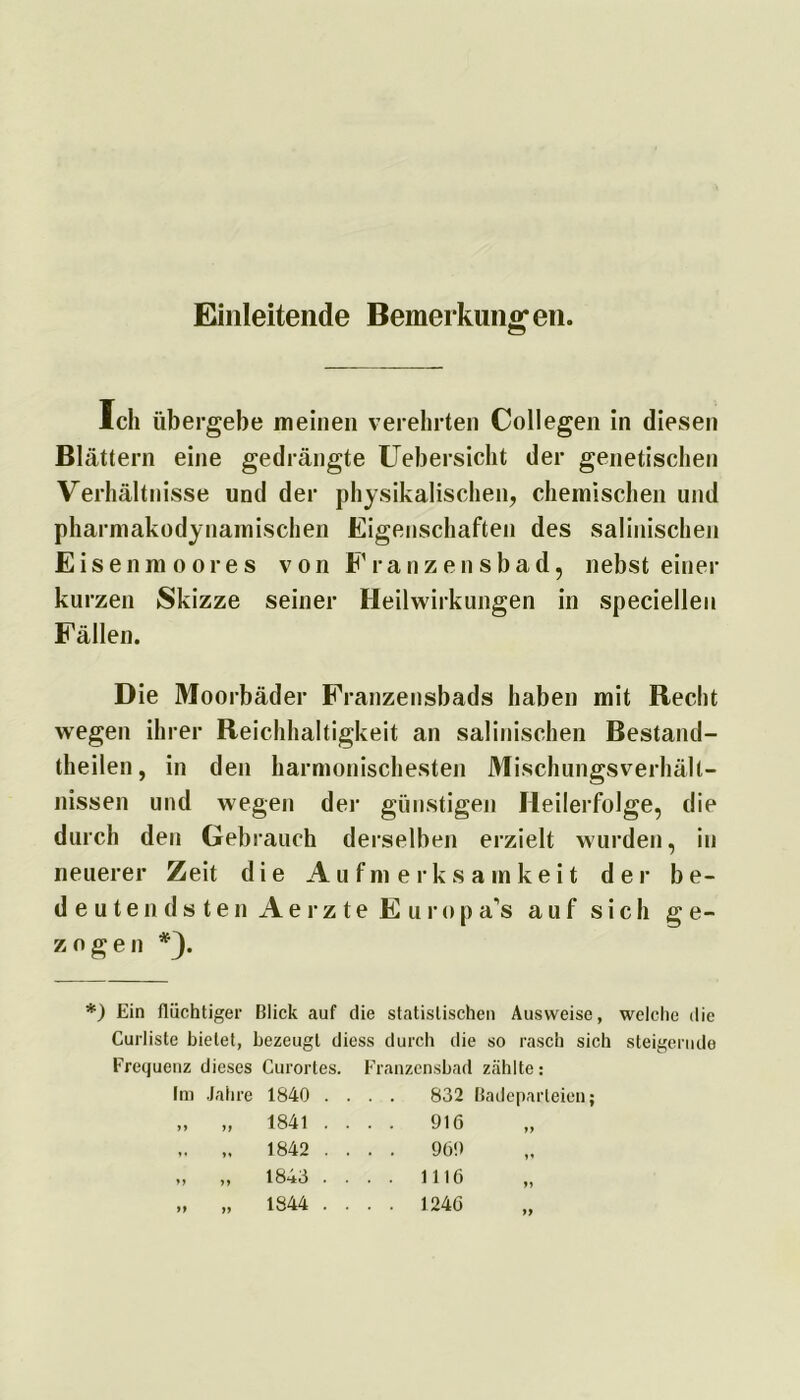 Einleitende Bemerkung* en. Ich übergebe meinen verehrten Collegen in diesen Blättern eine gedrängte Uebersicht der genetischen Verhältnisse und der physikalischen, chemischen und pharmakodynamischen Eigenschaften des salinischen Eisenmoores von Franzensbad, nebst einer kurzen Skizze seiner Heilwirkungen in speciellen Fällen. Die Moorbäder Franzensbads haben mit Recht wegen ihrer Reichhaltigkeit an salinischen Bestand- teilen, in den harmonischesten Mischungsverhält- nissen und wegen der günstigen Heilerfolge, die durch den Gebrauch derselben erzielt wurden, in neuerer Zeit die Aufmerksamkeit der be- deutendsten Aerzte Europas auf sich ge- zogen *}. *) Ein flüchtiger Blick tauf die statistischen Ausweise, welche die Curliste bietet, bezeugt diess durch die so rasch sich steigernde Frequenz dieses Curortes. Franzensbad zählte: Im Jahre 1840 .... 832 Badeparteien; „ „ 1841 .... 916 ,. 1842 .... 969 „ „ 1843 .... 1116 „ „ 1844 .... 1246