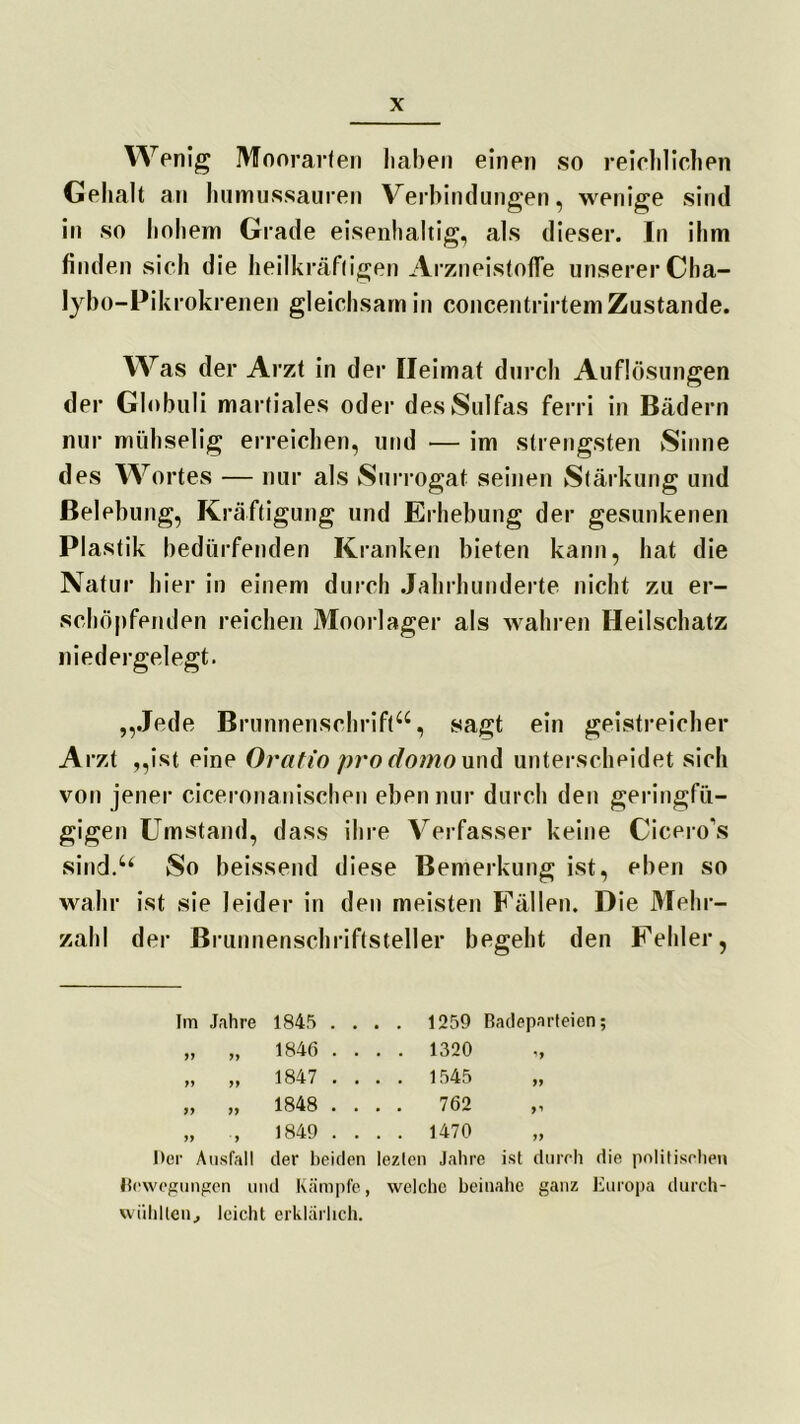 Wenig Moorarten haben einen so reichlichen Gehalt an humussauren Verbindungen, wenige sind in so hohem Grade eisenhaltig, als dieser. In ihm finden sich die heilkräftigen Arzneistofle unserer Cha- lybo-Pikrokrenen gleichsam in concentrirtem Zustande. Was der Arzt in der Heimat durch Auflösungen der Globuli martiales oder desSulfas ferri in Bädern nur mühselig erreichen, und — im strengsten Sinne des Wortes — nur als Surrogat seinen Stärkung und Belebung, Kräftigung und Erhebung der gesunkenen Plastik bedürfenden Kranken bieten kann, hat die Natur hier in einem durch Jahrhunderte nicht zu er- schöpfenden reichen Moorlager als wahren Heilschatz niedergelegt. „Jede Brunnenschrift“, sagt ein geistreicher Arzt „ist eine Oratio pro domo und unterscheidet sich von jener ciceronanischen eben nur durch den geringfü- gigen Umstand, dass ihre Verfasser keine Cicero’s sind.“ So beissend diese Bemerkung ist, eben so wahr ist sie leider in den meisten Fällen. Die Mehr- zahl der Brunnenschriftsteller begeht den Fehler, Im Jahre 1845 .... 1259 Badeparteien; „ „ 1846 .... 1320 „ „ „ 1847 .... 1545 „ „ 1848 .... 762 „ „ , 1849 .... 1470 Der Ausfall der beiden leztcn Jahre ist durch die politischen Bewegungen und Kämpfe, welche beinahe ganz Europa durch- wiihllen, leicht erklärlich.