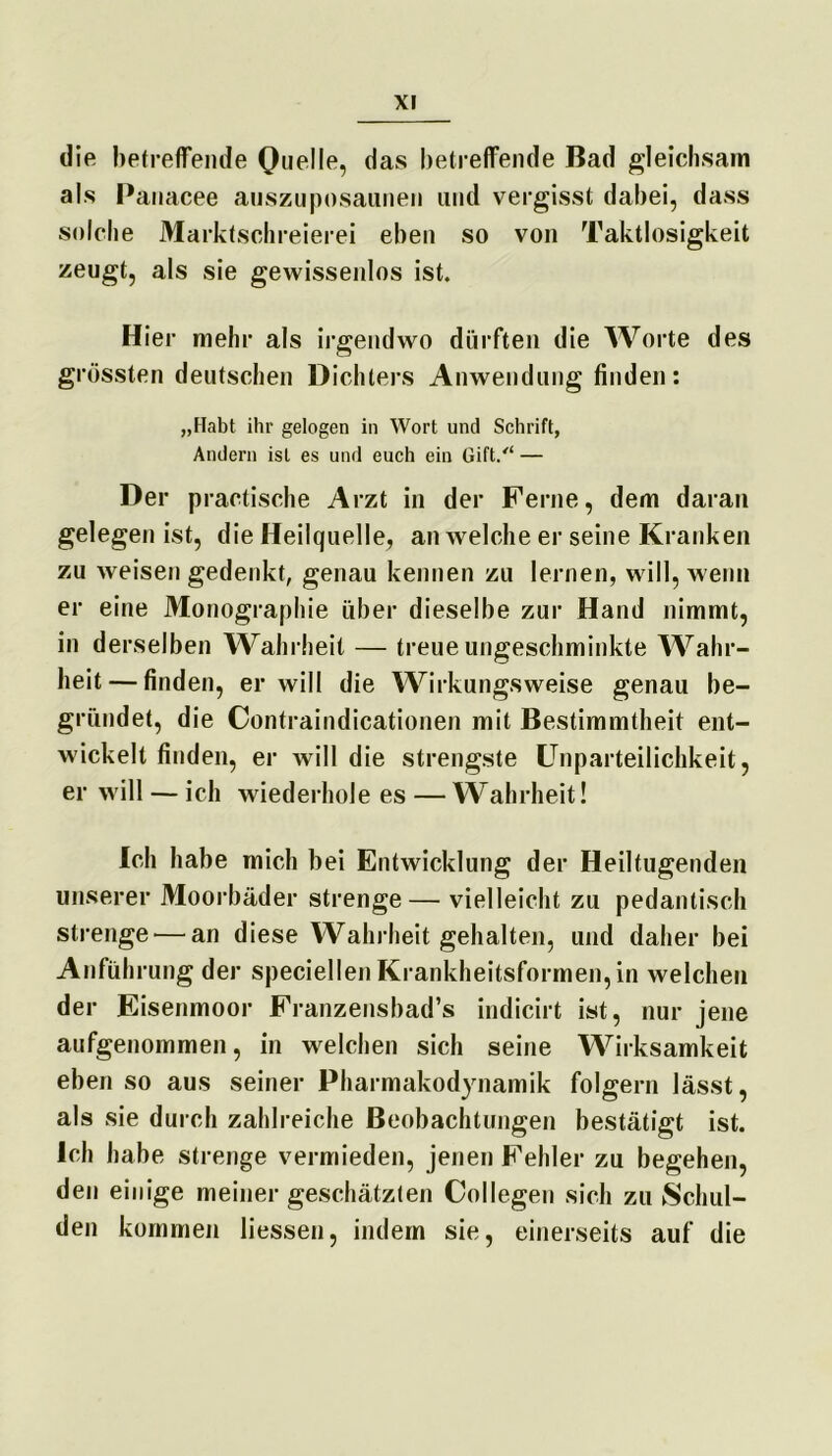 die betreffende Quelle, das betreffende Bad gleichsam als Panacee auszuposaunen und vergisst dabei, dass solche Marktschreierei eben so von Taktlosigkeit zeugt, als sie gewissenlos ist. Hier mehr als irgendwo dürften die Worte des grössten deutschen Dichters Anwendung finden: „Habt ihr gelogen in Wort und Schrift, Andern ist es und euch ein Gift/“ — Der practische Arzt in der Ferne, dem daran gelegen ist, die Heilquelle, an welche er seine Kranken zu weisen gedenkt, genau kennen zu lernen, will, wenn er eine Monographie über dieselbe zur Hand nimmt, in derselben Wahrheit — treue ungeschminkte Wahr- heit— finden, er will die Wirkungsweise genau be- gründet, die Contraindicationen mit Bestimmtheit ent- wickelt finden, er will die strengste Unparteilichkeit, er will — ich wiederhole es — Wahrheit! Ich habe mich bei Entwicklung der Heiltugenden unserer Moorbäder strenge— vielleicht zu pedantisch strenge — an diese Wahrheit gehalten, und daher bei Anführung der speciellen Krankheitsformen, in welchen der Eisenmoor Franzensbad’s indicirt ist, nur jene aufgenommen, in welchen sich seine Wirksamkeit eben so aus seiner Pharmakodynamik folgern lässt, als sie durch zahlreiche Beobachtungen bestätigt ist. Ich habe strenge vermieden, jenen Fehler zu begehen, den einige meiner geschätzten Collegen sich zu Schul- den kommen liessen, indem sie, einerseits auf die