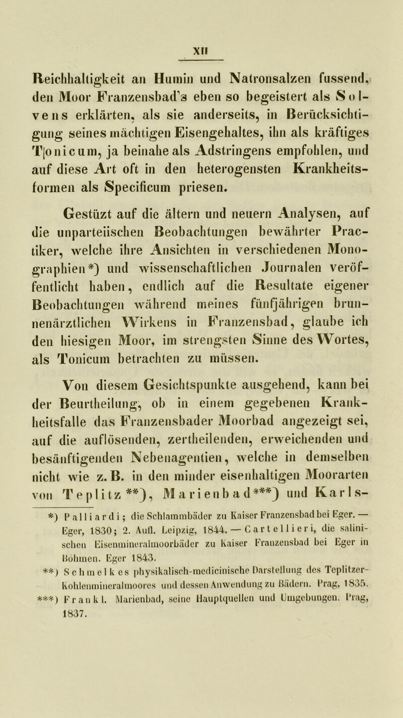 Reichhaltigkeit an Humin und Natronsalzen fassend, den Moor Franzensbad’s eben so begeistert als Sol- vens erklärten, als sie anderseits, in Berücksichti- gung seines mächtigen Eisengehaltes, ihn als kräftiges Tjonicum, ja beinahe als Adstringens empfohlen, und auf diese Art oft in den heterogensten Krankheits- formen als Specificum priesen. Gestüzt auf die ältern und neuern Analysen, auf die unparteiischen Beobachtungen bewährter Prac- tiker, welche ihre Ansichten in verschiedenen Mono- graphien*) und wissenschaftlichen Journalen veröf- fentlicht haben, endlich auf die Resultate eigener Beobachtungen während meines fünfjährigen brun- nenärztlichen Wirkens in Franzensbad, glaube ich den hiesigen Moor, im strengsten Sinne des Wortes, als Tonicum betrachten zu müssen. Von diesem Gesichtspunkte ausgehend, kann bei der Beurtheilung, ob in einem gegebenen Krank- heitsfälle das Franzensbader Moorbad angezeigt sei, auf die auflösenden, zertheilenden, erweichenden und besänftigenden Nebenagentien, welche in demselben nicht wie z. B. in den minder eisenhaltigen Moorarten von Te plitz**), M a r i en b a d***) und Ka r 1 s- *) P a 11 i a r d i; die Schlammbäder zu Kaiser Franzensbad bei Eger. — Eger, 1830; 2. Aufl. Leipzig, 1844. — Cartellieri, die salini- schen Eisenmineralmoorbäder zu Kaiser Franzensbad bei Eger in Böhmen. Eger 1843. **) Schmcl k cs physikalisch-medicinische Darstellung des Tcplitzer- Kohlenmineraltnoores und dessen Anwendung zu Bädern. Prag, 1835. ***) Frankl. Marienbad, seine Hauptquellen und Umgebungen. Prag, 1837.