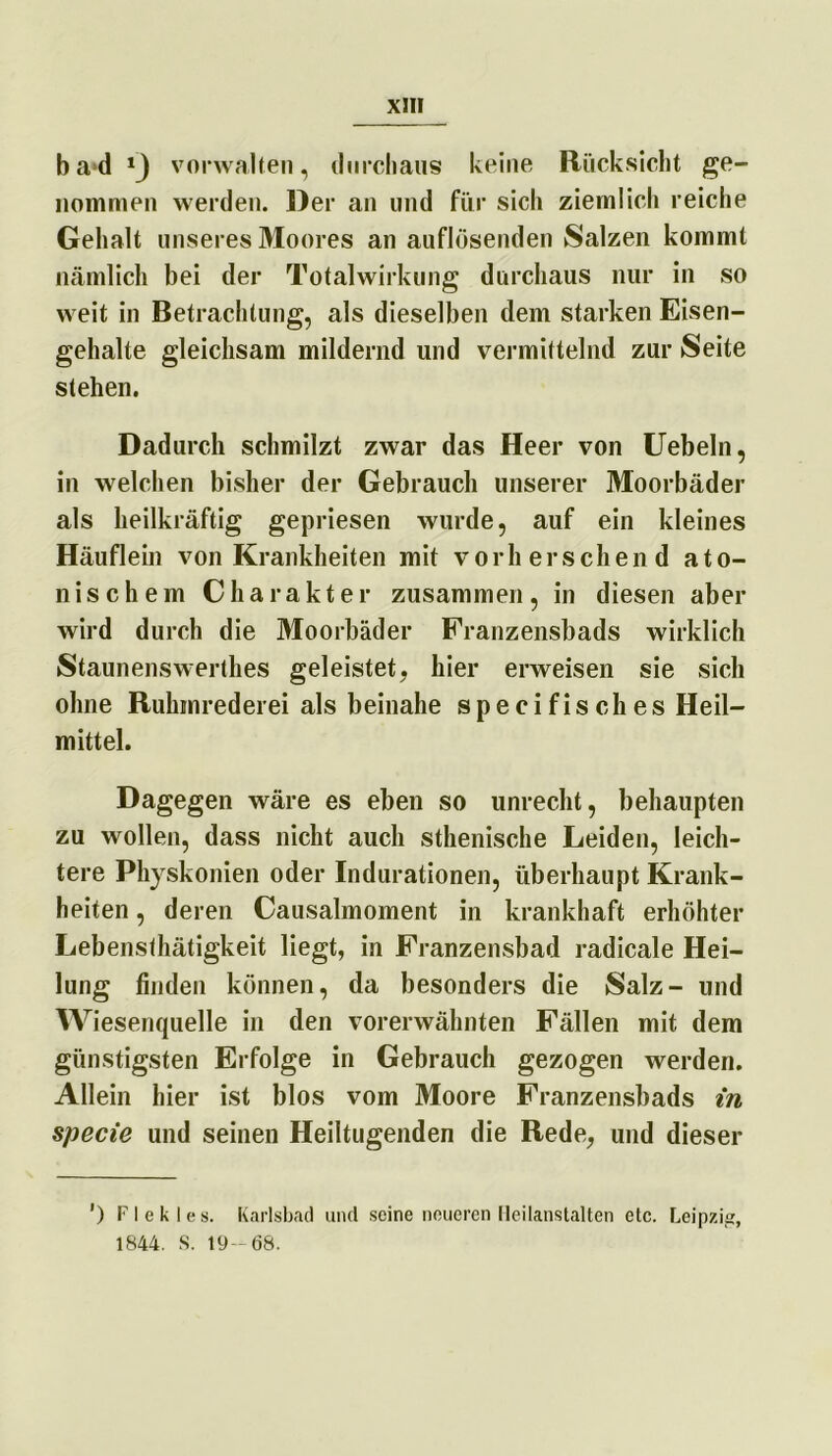 b a*d vorwalten, durchaus keine Rücksicht ge- nommen werden. Der an und für sich ziemlich reiche Gehalt unseres Moores an auflösenden Salzen kommt nämlich bei der Totalwirkung durchaus nur in so weit in Betrachtung, als dieselben dem starken Eisen- gehalte gleichsam mildernd und vermittelnd zur Seite stehen. Dadurch schmilzt zwar das Heer von Uebeln, in welchen bisher der Gebrauch unserer Moorbäder als heilkräftig gepriesen wurde, auf ein kleines Häuflein von Krankheiten mit vor her sehend a t o- n i s c h e m Charakter zusammen , in diesen aber wird durch die Moorbäder Franzensbads wirklich Staunenswertes geleistet, hier erweisen sie sich ohne Ruhinrederei als beinahe specifisch es Heil- mittel. Dagegen wäre es eben so unrecht, behaupten zu wollen, dass nicht auch sthenische Leiden, leich- tere Physkonien oder Indurationen, überhaupt Krank- heiten , deren Causalmoment in krankhaft erhöhter Lebensthätigkeit liegt, in Franzensbad radicale Hei- lung finden können, da besonders die Salz- und Wiesenquelle in den vorerwähnten Fällen mit dem günstigsten Erfolge in Gebrauch gezogen werden. Allein hier ist blos vom Moore Franzensbads in specie und seinen Heiltugenden die Rede, und dieser ') F I e k I e s. Karlsbad und seine neueren Heilanstalten etc. Leipzig, 1844. S. 19— 68.