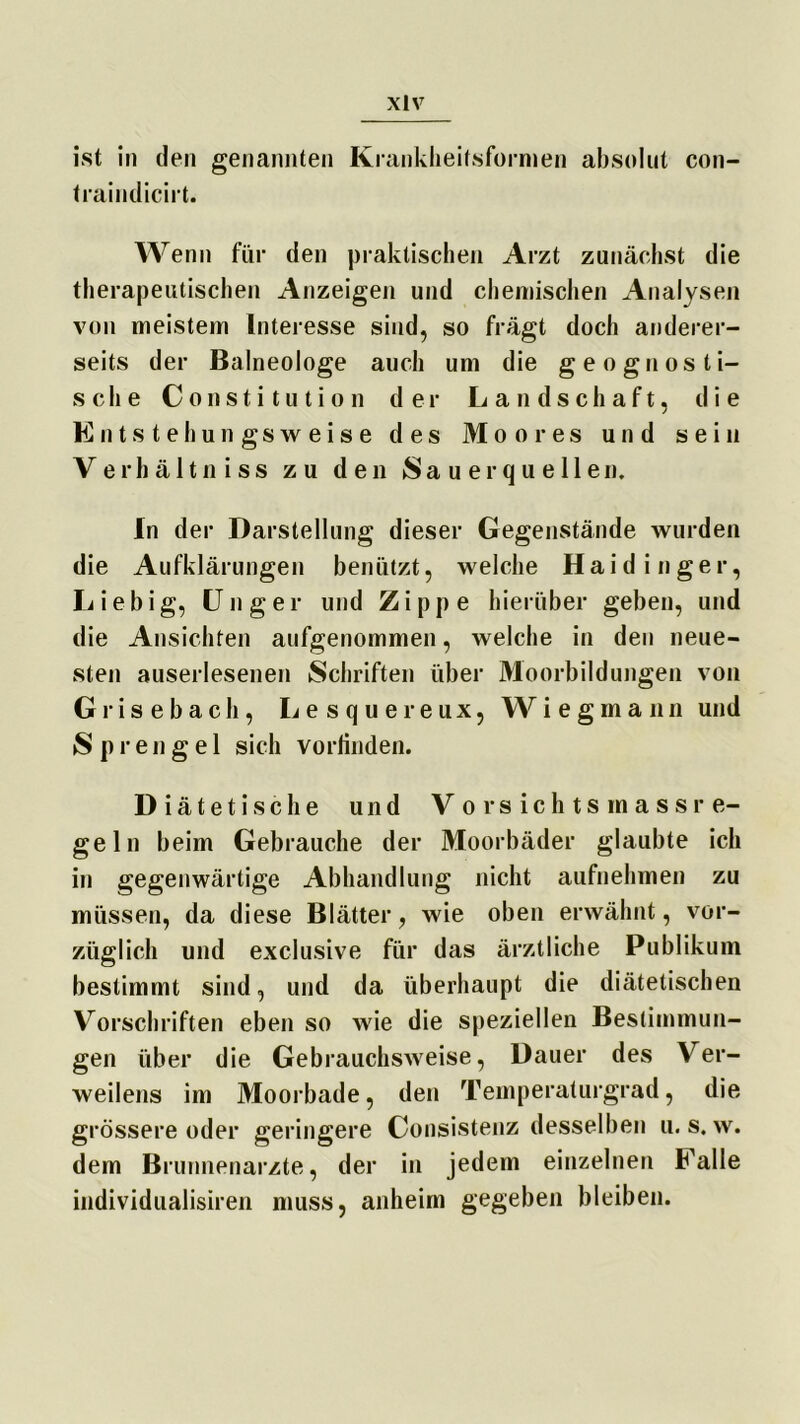 xlv ist in den genannten Krankheitsformen absolut con- traindicirt. Wenn für den praktischen Arzt zunächst die therapeutischen Anzeigen und chemischen Analysen von meistern Interesse sind, so fragt doch anderer- seits der Balneologe auch um die g eognos ti- sche Constitution der Landschaft, die Entstehungsweise des Moores und sein Verhältniss zu den S a u e r q u e 11 e n. In der Darstellung dieser Gegenstände wurden die Aufklärungen benützt, welche Haidinger, Liebig, U nger und Zippe hierüber geben, und die Ansichten aufgenommen, welche in den neue- sten auserlesenen Schriften über Moorbildungen von G r i s e b a c h, L e s q u e r e u x, Wiegmann und Sprengel sich vorlinden. Diätetische und Vorsichtsmassre- geln beim Gebrauche der Moorbäder glaubte ich in gegenwärtige Abhandlung nicht aufnehmen zu müssen, da diese Blätter, wie oben erwähnt, vor- züglich und exclusive für das ärztliche Publikum bestimmt sind, und da überhaupt die diätetischen Vorschriften eben so wie die speziellen Bestimmun- gen über die Gebrauchsweise, Dauer des Ver- weilens im Moorbade, den Temperaturgrad, die grössere oder geringere Consistenz desselben u. s. w. dem Brunnenarzte, der in jedem einzelnen Falle individualisiren muss, anheim gegeben bleiben.