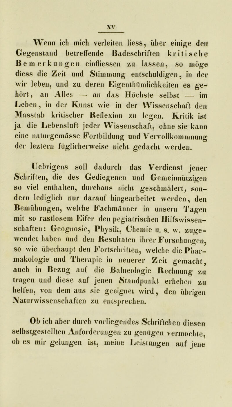 Wenn ich mich verleiten liess, über einige den Gegenstand betreffende Badeschriften kritische Bemerkungen einfliessen zu lassen, so möge diess die Zeit und Stimmung entschuldigen, in der wir leben, und zu deren Eigentümlichkeiten es ge- hört , an Alles — an das Höchste selbst — im Leben, in der Kunst wie in der Wissenschaft den Masstab kritischer Reflexion zu legen. Kritik ist ja die Lebensluft jeder Wissenschaft, ohne sie kann eine naturgemässe Fortbildung und Vervollkommnung der leztern füglicherweise nicht gedacht werden. Uebrigens soll dadurch das Verdienst jener Schriften, die des Gediegenen und Gemeinnützigen so viel enthalten, durchaus nicht geschmälert, son- dern lediglich nur darauf hingearbeitet werden, den Bemühungen, welche Fachmänner in unsern Tagen mit so rastlosem Eifer den pegiatrischen Hilfswissen- schaften: Geognosie, Physik, Chemie u. s. w. zuge- wendet haben und den Resultaten ihrer Forschungen, so wie überhaupt den Fortschritten, welche die Phar- makologie und Therapie in neuerer Zeit gemacht, auch in Bezug auf die Balneologie Rechnung zu tragen und diese auf jenen Standpunkt erheben zu helfen, von dein aus sie geeignet wird, den übrigen Naturwissenschaften zu entsprechen. Ob ich aber durch vorliegendes Schriftchen diesen selbstgestellten Anforderungen zu genügen vermochte, ob es mir gelungen ist, meine Leistungen auf jene
