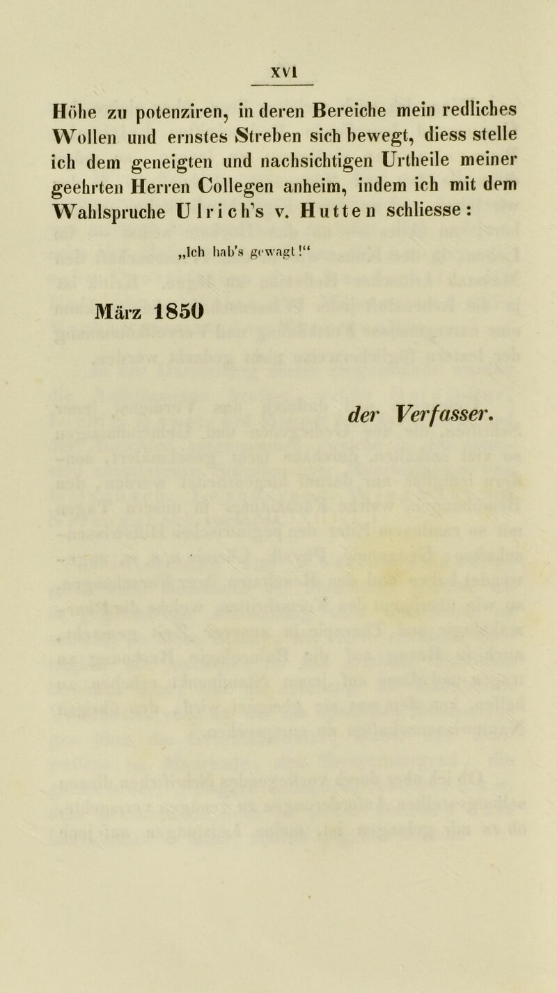Höhe zu potenziren, in deren Bereiche mein redliches Wollen und ernstes Streben sich bewegt, diess stelle ich dem geneigten und nachsichtigen Urtheile meiner geehrten Herren Collegen anheim, indem ich mit dem Wahlspruche U 1 r i c lf s v. Hutten schliesse : „Ich hab’s gewagt!“ März 185« der Verfasser.