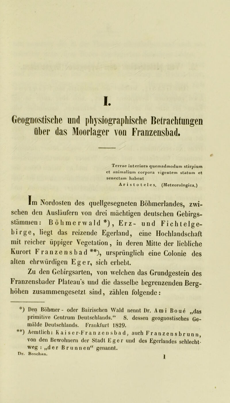Geognostische und physiographische Betrachtungen über das Moorlager von Franzensbad. Terrae interiora quemadmodum stirpium et animalium corpora vigentem statum et senectam habeut Aristoteles. (Meteorologica.) Im Nordosten des quellgesegneten Böhmerlandes, zwi- schen den Ausläufern von drei mächtigen deutschen Gebirgs- stämmen: B ö h m e r w a 1 d *) , Erz- und Fichtelge- birge, liegt das reizende Egerland, eine Hochlandschaft mit reicher üppiger Vegetation, in deren Mitte der liebliche Kurort Franzensbad **), ursprünglich eine Colonie des allen ehrwürdigen Eger, sich erhebt. Zu den Gebirgsarten, von welchen das Grundgestein des Franzensbader Plateaus und die dasselbe begrenzenden Berg- hohen zusammengesetzt sind, zählen folgende: *) Den Böhmer- oder Bairischen Wald nennt Dr. Ami Boue „das primitive Centrum Deutschlands.“ S. dessen geognostisches Ge- mälde Deutschlands. Frankfurt 1829. **) Aemtlich: K a i s e r-F ranzensbad, auch Franzensbrunn von den Bewohnern der Stadl Fger und des Egerlandes schlecht- weg : „der Brunnen“ genannt. Dr. ßoschan. l