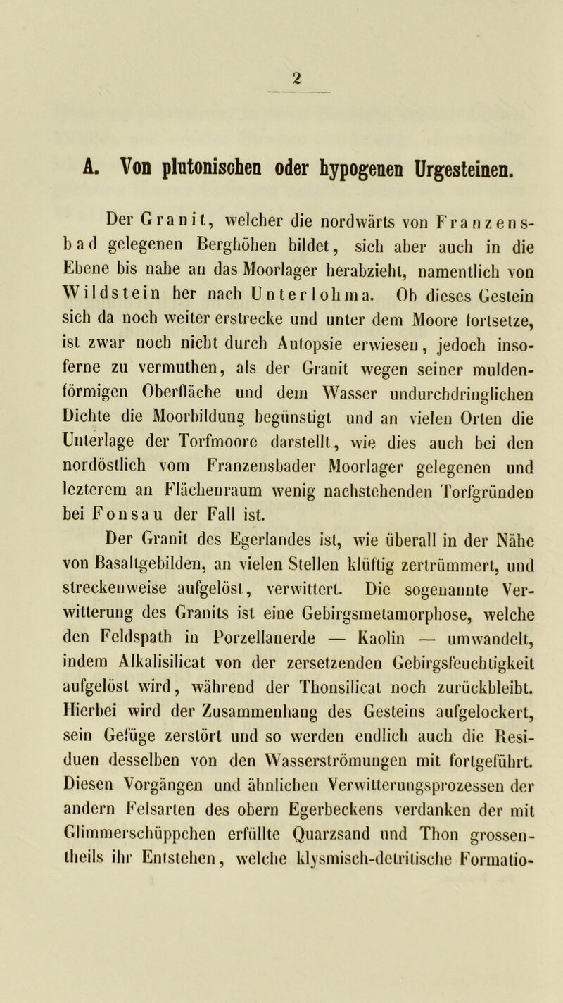 A. Von pliitonischen oder hypogenen Urgesteinen. Der Granit, welcher die nordwärts von Franzens- bad gelegenen Berghöhen bildet, sich aber auch in die Ebene bis nahe an das Moorlager herabziehl, namentlich von Wildstein her nach Unter loh ma. Ob dieses Gestein sich da noch weiter erstrecke und unter dem Moore fortsetze, ist zwar noch nicht durch Autopsie erwiesen, jedoch inso- ferne zu vermuthen, als der Granit wegen seiner mulden- förmigen Oberfläche und dem Wasser undurchdringlichen Dichte die Moorbildung begünstigt und an vielen Orten die Unterlage der Torfmoore darstellt, wie dies auch bei den nordöstlich vom Franzensbader Moorlager gelegenen und lezterem an Flächen raum wenig nachstehenden Torfgründen bei Fon sau der Fall ist. Der Granit des Egerlandes ist, wie überall in der Nähe von Basallgebilden, an vielen Stellen klüftig zertrümmert, und streckenweise aufgelöst, verwittert. Die sogenannte Ver- witterung des Granits ist eine Gebirgsmetamorphose, welche den Feldspath in Porzellanerde — Kaolin — umwandelt, indem Alkalisilicat von der zersetzenden Gebirgsfeuchtigkeit aufgelöst wird, während der Thonsilical noch zurückbleibt. Hierbei wird der Zusammenhang des Gesteins aufgelockert, sein Gefüge zerstört und so werden endlich auch die Besi- duen desselben von den Wasserslrömungen mit fortgeführt. Diesen Vorgängen und ähnlichen Verwitterungsprozessen der andern Felsarten des obern Egerbeckens verdanken der mit Glimmerschüppchen erfüllte Quarzsand und Thon grossen- theils ihr Entstehen, welche klysmisch-delritische Formatio-