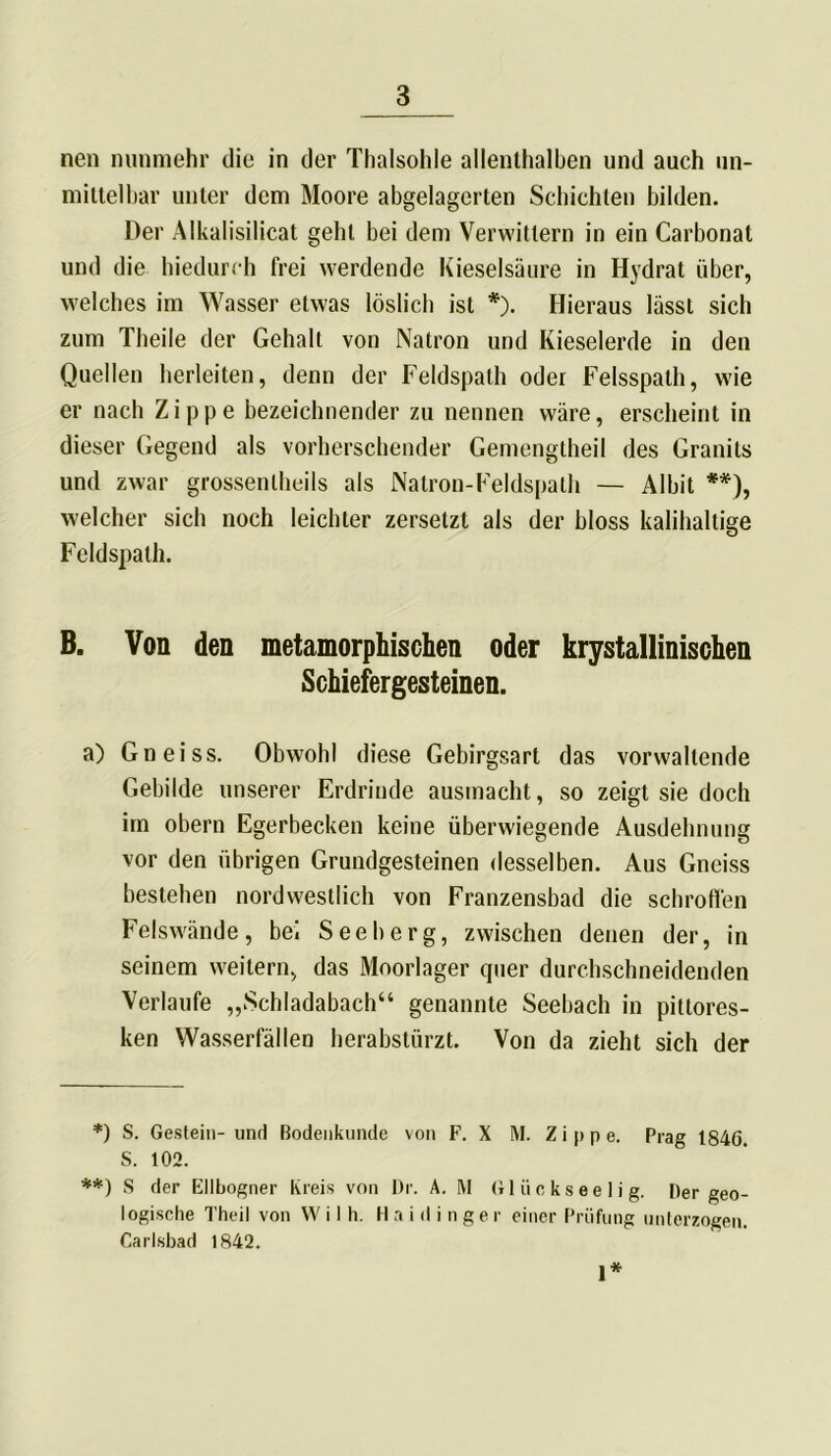 nen nunmehr die in der Thalsohle allenthalben und auch un- mittelbar unter dem Moore abgelagerten Schichten bilden. Der Alkalisilicat geht bei dem Verwittern in ein Carbonat und die hiedurch frei werdende Kieselsäure in Hydrat über, welches im Wasser etwas löslich ist *). Hieraus lässt sich zum Theile der Gehalt von Natron und Kieselerde in den Quellen herleiten, denn der Feldspath oder Felsspath, wie er nach Zippe bezeichnender zu nennen wäre, erscheint in dieser Gegend als vorherschender Gemengtheil des Granits und zwar grossentheils als Natron-Feldspath — Albit **), welcher sich noch leichter zersetzt als der bloss kalihaltige Feldspath. B. Von den metamorphischen oder krystallinischen Schiefergesteinen. a) Gneiss. Obwohl diese Gebirgsart das vorwaltende Gebilde unserer Erdrinde ausmacht, so zeigt sie doch im obern Egerbecken keine überwiegende Ausdehnung vor den übrigen Grundgesteinen desselben. Aus Gneiss bestehen nordwestlich von Franzensbad die schroffen Felswände, bei Seeberg, zwischen denen der, in seinem weitern, das Moorlager quer durchschneidenden Verlaufe „Schladabach“ genannte Seebach in pittores- ken Wasserfällen herabstürzt. Von da zieht sich der *) S. Gestein- und Bodenkunde von F. X M. Zippe. Prag 1846. S. 102. **) S der Ellbogner Kreis von Dr. Ä. RI Gliickseelig. Der geo- logische Theil von W i I h. H a i d i n g e r einer Prüfung unterzogen. Carlsbad 1842. 1*