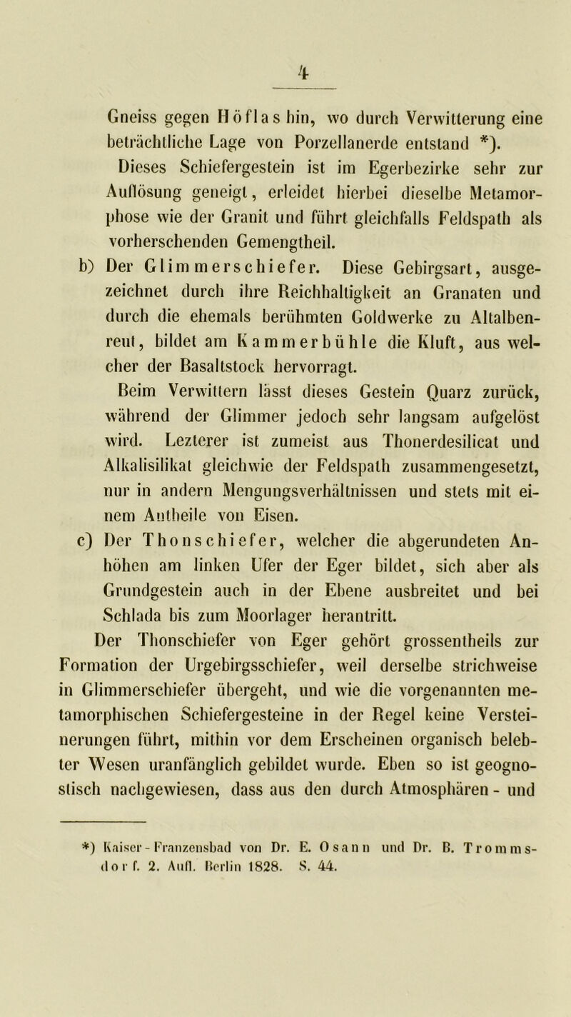 Gneiss gegen Höflas hin, wo durch Verwitterung eine beträchtliche Lage von Porzellanerde entstand *). Dieses Schiefergestein ist im Egerbezirke sehr zur Auflösung geneigt, erleidet hierbei dieselbe Metamor- phose wie der Granit und führt gleichfalls Feldspath als vorherschenden Gemengtheil. b) Der Glimmerschiefer. Diese Gebirgsart, ausge- zeichnet durch ihre Reichhaltigkeit an Granaten und durch die ehemals berühmten Goldwerke zu Altalben- reut, bildet am Kammerbühle die Kluft, aus wel- cher der Basaltstock hervorragt. Beim Verwittern lässt dieses Gestein Quarz zurück, während der Glimmer jedoch sehr langsam aufgelöst wird. Lezlerer ist zumeist aus Thonerdesilicat und Alkalisilikat gleichwie der Feldspath zusammengesetzt, nur in andern Mengungsverhältnissen und stets mit ei- nem Antheile von Eisen. c) Der Thon schiefer, welcher die abgerundeten An- höhen am linken Ufer der Eger bildet, sich aber als Grundgestein auch in der Ebene ausbreitet und bei Schlada bis zum Moorlager herantritt. Der Thonschiefer von Eger gehört grossentheils zur Formation der Urgebirgsschiefer, weil derselbe strichweise in Glimmerschiefer übergeht, und wie die vorgenannten me- tamorphischen Schiefergesteine in der Regel keine Verstei- nerungen führt, mithin vor dem Erscheinen organisch beleb- ter Wesen uranfänglich gebildet wurde. Ehen so ist geogno- slisch nachgewiesen, dass aus den durch Atmosphären - und *) Kaiser- Franzensbad von Dr. E. Osann und Pr. B. Tromms- dor f. 2. Auf]. Berlin 1828. S. 44.