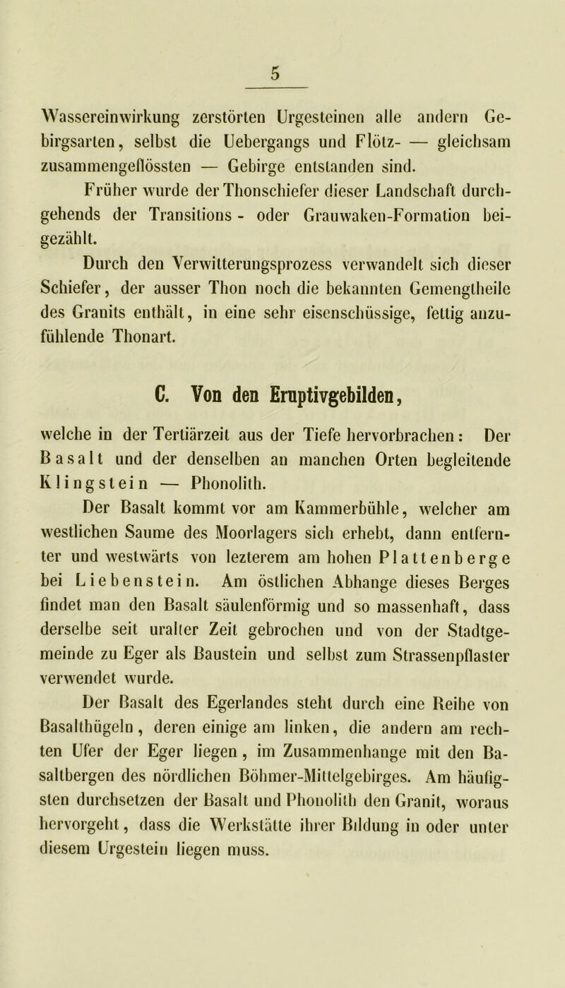 Wassereinwirkung zerstörten Urgesteinen alle andern Ge- birgsarten, selbst die Uebergangs und Flölz gleichsam zusammengeflössten — Gebirge entstanden sind. Früher wurde der Thonschiefer dieser Landschaft durch- gehends der Transitions - oder Grauwaken-Formation bei- gezählt. Durch den Verwitterungsprozess verwandelt sich dieser Schiefer, der ausser Thon noch die bekannten Gemengtheile des Granits enthält, in eine sehr eisenschüssige, fettig anzu- fühlende Thonart. C. Von den Ernptivgebilden, welche in der Tertiärzeit aus der Tiefe hervorbrachen: Der Basalt und der denselben an manchen Orten begleitende K1 i n g s l e i n — Phonolith. Der Basalt kommt vor am Kammerbühle, welcher am westlichen Saume des Moorlagers sich erhebt, dann entfern- ter und westwärts von lezterem am hohen Plattenberge bei Liebenstein. Am östlichen Abhange dieses Berges findet man den Basalt säulenförmig und so massenhaft, dass derselbe seit uraller Zeit gebrochen und von der Stadtge- meinde zu Eger als Baustein und selbst zum Strassenpfiaster verwendet wurde. Der Basalt des Egerlandes steht durch eine Reihe von Basalthügeln, deren einige am linken, die andern am rech- ten Ufer der Eger liegen, im Zusammenhänge mit den Ba- saltbergen des nördlichen Böhmer-Mittelgebirges. Am häufig- sten durchsetzen der Basalt und Phonolith den Granit, woraus hervorgeht, dass die Werkstätte ihrer Bddung in oder unter diesem Urgestein liegen muss.