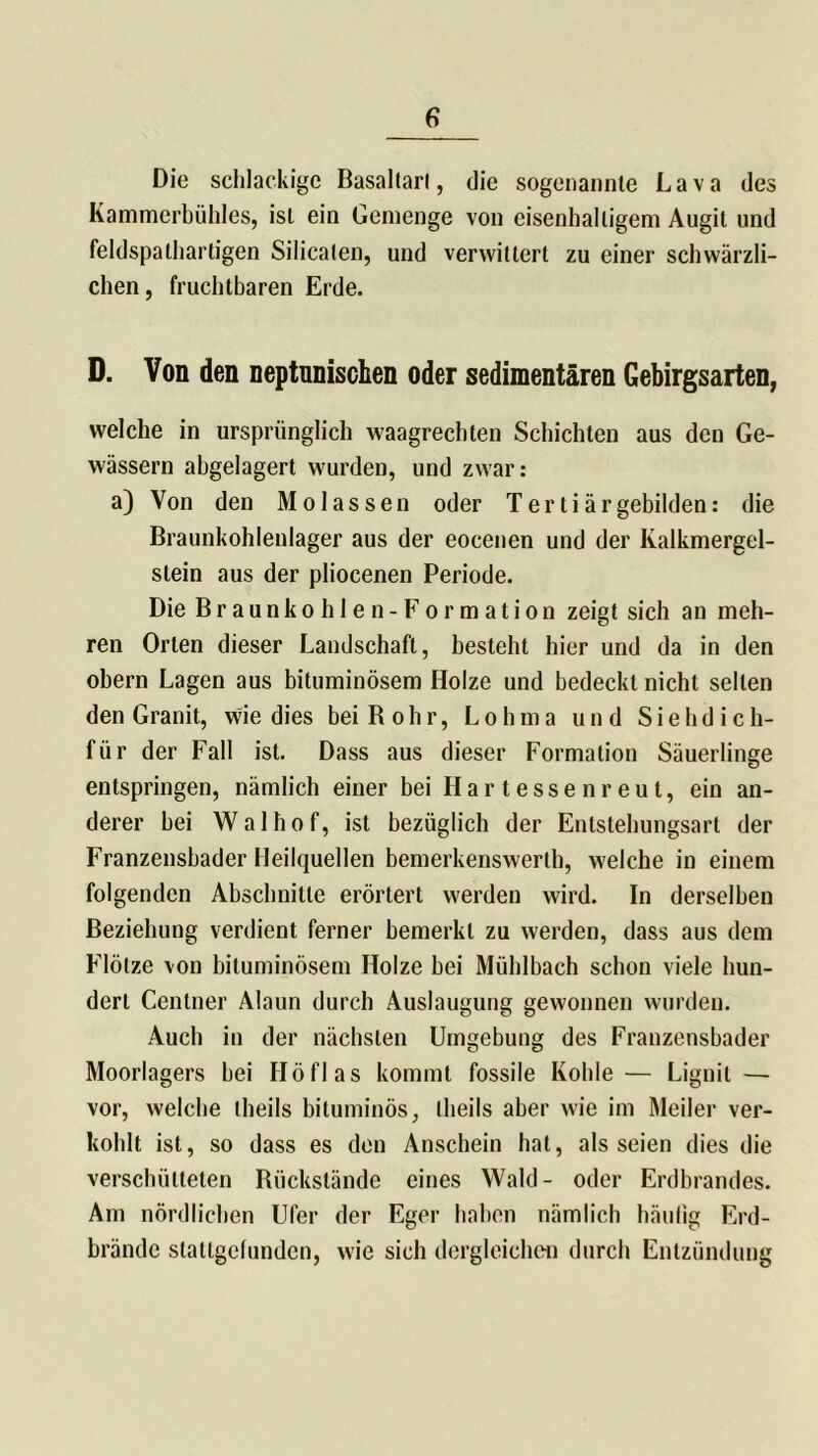 Die schlackige Basaltarl, die sogenannte Lava des Kammerbühles, ist ein Gemenge von eisenhaltigem Augit und feldspathartigen Silicaten, und verwittert zu einer schwärzli- chen , fruchtbaren Erde. D. Von den neptunischen oder sedimentären Gebirgsarten, welche in ursprünglich waagrechten Schichten aus den Ge- wässern abgelagert wurden, und zwar: a) Von den Molassen oder Tertiärgebilden: die Braunkohlenlager aus der eocenen und der Ivalkmergel- stein aus der pliocenen Periode. Die Braunkohlen- Formation zeigt sich an meh- ren Orlen dieser Landschaft, besteht hier und da in den obern Lagen aus bituminösem Holze und bedeckt nicht seilen den Granit, wie dies bei Kohr, Lohma und Siehdich- für der Fall ist. Dass aus dieser Formation Säuerlinge entspringen, nämlich einer bei Hartessenreut, ein an- derer bei W a 1 h o f, ist bezüglich der Entstehungsart der Franzensbader Heilquellen bemerkenswerth, welche in einem folgenden Abschnitte erörtert werden wird. In derselben Beziehung verdient ferner bemerkt zu werden, dass aus dem Flötze von bituminösem Holze bei Mühlbach schon viele hun- dert Centner Alaun durch Auslaugung gewonnen wurden. Auch in der nächsten Umgebung des Franzensbader Moorlagers bei Höflas kommt fossile Kohle — Lignit — vor, welche theils bituminös, Iheils aber wie im Meiler ver- kohlt ist, so dass es den Anschein hat, als seien dies die verschütteten Bückslände eines Wald- oder Erdbrandes. Am nördlichen Ufer der Eger haben nämlich häufig Erd- brände statlgelunden, wie sich dergleichen durch Entzündung