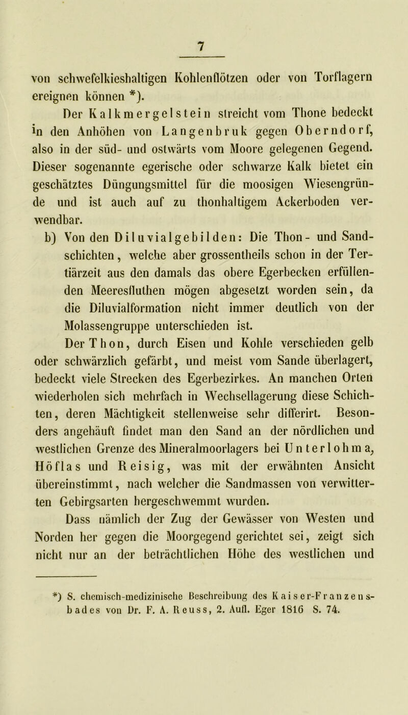 von schwefelkieshaltigen Kohlenflötzen oder von Torflagern ereignen können *). Der Kalkmergel stein streicht vom Thone bedeckt in den Anhöhen von Langenbruk gegen Oberndorf, also in der süd- und ostwärts vom Moore gelegenen Gegend. Dieser sogenannte egerische oder schwarze Kalk bietet ein geschätztes Düngungsmittel fiir die moosigen Wiesengrün- de und ist auch auf zu thonhaltigem Ackerboden ver- wendbar. b) Von den Diluvialgebilden: Die Thon - und Sand- schichten , welche aber grossentheils schon in der Ter- tiärzeit aus den damals das obere Egerbecken erfüllen- den Meereslluthen mögen abgeselzl worden sein, da die Diluvialformation nicht immer deutlich von der Molassengruppe unterschieden ist. Der Thon, durch Eisen und Kohle verschieden gelb oder schwärzlich gefärbt, und meist vom Sande überlagert, bedeckt viele Strecken des Egerbezirkes. An manchen Orten wiederholen sich mehrfach in Wechsellagerung diese Schich- ten, deren Mächtigkeit stellenweise sehr differirt. Beson- ders angehäuft findet man den Sand an der nördlichen und westlichen Grenze des Mineralmoorlagers bei U n t e r 1 o h m a, Höflas und Reisig, was mit der erwähnten Ansicht übereinstimmt, nach welcher die Sandmassen von verwitter- ten Gebirgsarten bergeschwemmt wurden. Dass nämlich der Zug der Gewässer von Westen und Norden her gegen die Moorgegend gerichtet sei, zeigt sich nicht nur an der beträchtlichen Höhe des westlichen und *) S. chemisch-medizinische Beschreibung des Kaiser-Franzens- badcs von ür. F. A. Iteuss, 2. Aufl. Fger 1816 S. 74.