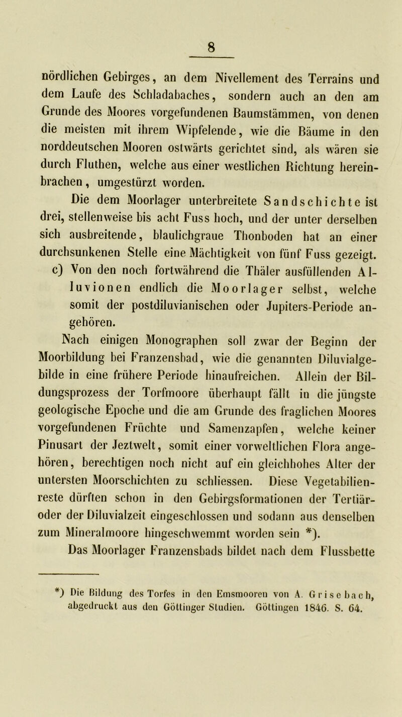 nördlichen Gebirges, an dem Nivellement des Terrains und dem Laufe des Schladabaches, sondern auch an den am Grunde des Moores Vorgefundenen Baumstämmen, von denen die meisten mit ihrem Wipfelende, wie die Bäume in den norddeutschen Mooren ostwärts gerichtet sind, als wären sie durch Fluthen, welche aus einer westlichen Bichtung herein- brachen , umgestürzt worden. Die dem Moorlager unterbreitete Sandschichte ist drei, stellenweise bis acht Fuss hoch, und der unter derselben sich ausbreitende, blaulichgraue Thonboden hat an einer durchsunkenen Stelle eine Mächtigkeit von fünf Fuss gezeigt, c) Von den noch fortwährend die Thäler ausfüllenden Al- luvionen endlich die Moorlager selbst, welche somit der postdiluvianischen oder Jupiters-Periode an- gehören. Nach einigen Monographen soll zwar der Beginn der Moorbildung bei Franzensbad, wie die genannten Diluvialge- bilde in eine frühere Periode hinaufreichen. Allein der Bil- dungsprozess der Torfmoore überhaupt fällt in die jüngste geologische Epoche und die am Grunde des fraglichen Moores Vorgefundenen Früchte und Samenzapfen, welche keiner Pinusart der Jeztwelt, somit einer vorweltlichen Flora ange- hören, berechtigen noch nicht auf ein gleichhohes Alter der untersten Moorschichten zu schliessen. Diese Vegetabilien- reste diirflen schon in den Gebirgsformationen der Tertiär- oder der Diluvialzeit eingeschlossen und sodann aus denselben zum Mineralmoore hingeschwemmt worden sein *). Das Moorlager Franzensbads bildet nach dem Flussbette *) Die Bildung des Torfes in den Emsmooren von A. Grisebach, abgedruckt aus den Göttinger Studien. Göttingen 1846. S. 64.