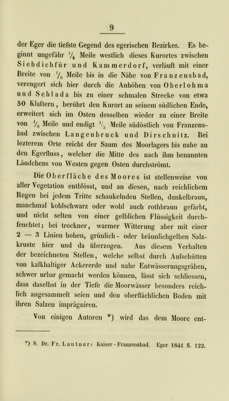der Eger die tiefste Gegend des egerischen Bezirkes. Es be- ginnt ungefähr '/4 Meile westlich dieses Kurortes zwischen Siehdichfür und Kammerdorf, verläuft mit einer Breite von '/6 Meile bis in die Nähe von Franzensbad, verengert sich hier durch die Anhöhen von Oberlohma und Schl ada bis zu einer schmalen Strecke von etwa 50 Klaftern , berührt den Kurort an seinem südlichen Ende, erweitert sich im Osten desselben wieder zu einer Breite von V8 Meile und endigt ’/5 Meile südöstlich von Franzens- bad zwischen Langenbruck und Dirschnitz. Bei lezterem Orte reicht der Saum des Moorlagers bis nahe an den Egerfiuss, welcher die Milte des nach ihm benannten Ländchens von Westen gegen Osten durchslrömt. Die 0ber fläche des Moores ist stellenweise von aller Vegetation entblösst, und an diesen, nach reichlichem Kegen bei jedem Tritte schaukelnden Stellen, dunkelbraun, manchmal kohlschwarz oder wohl auch rothbraun gefärbt, und nicht selten von einer gelblichen Flüssigkeit durch- feuchtet; bei trockner, warmer Witterung aber mit einer 2 3 Linien hohen, grünlich- oder bräunlichgelben Salz- kruste hier und da überzogen. Aus diesem Verhalten der bezeichnten Stellen, welche selbst durch Aufschütten von kalkhaltiger Ackererde und nahe Entwässerungsgräben, schwer urbar gemacht werden können, lässt sich schlossen, dass daselbst in der Tiefe die Moorwässer besonders reich- lich angesammelt seien und den oberflächlichen Boden mit ihren Salzen imprägniren. Von einigen Autoren *} wird das dem Moore ent- *) S. Dr. Fr. Lautner: Kaiser - Franzensbad. Fger 1841 S. 122.