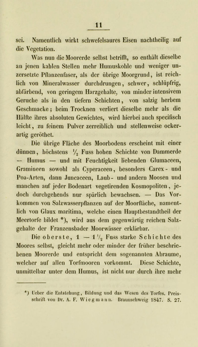 sei. Namentlich wirkt schwefelsaures Eisen nachtheilig auf die Vegetation. Was nun die Moorerde selbst betrifft, so enthält dieselbe an jenen kahlen Stellen mehr Humuskohle und weniger un- zersetzte Pflanzenfaser, als der übrige Moorgrund, ist reich- lich von Mineralwasser durchdrungen, schwer, schlüpfrig, abfärbend, von geringem Harzgehalte, von minder intensivem Gerüche als in den tiefem Schichten, von salzig herbem Geschmacke; beim Trocknen verliert dieselbe mehr als die Hälfte ihres absoluten Gewichtes, wird hierbei auch specifisch leicht, zu feinem Pulver zerreiblich und stellenweise ocker- artig geröthet. Die übrige Fläche des Moorbodens erscheint mit einer dünnen, höchstens '/2 Fuss hohen Schichte von Dammerde — Humus — und mit Feuchtigkeit liebenden Glumaceen, Gramineen sowohl als Cyperaceen, besonders Carex- und Poa-Arten, dann Juncaceen, Laub- und andern Moosen und manchen auf jeder Bodenart vegetirenden Kosmopoliten , je- doch durchgehends nur spärlich bewachsen. — Das Vor- kommen von Salzwasserpflanzen auf der Moorfläche, nament- lich von Glaux maritima, welche einen Hauptbestandteil der Meertorfe bildet *), wird aus dem gegenwärtig reichen Salz- gehalte der Franzensbader Moorwässer erklärbar. Die oberste, 1 — 1‘/2 Fuss starke Schichte des Moores selbst, gleicht mehr oder minder der früher beschrie- benen Moorerde und entspricht dem sogenannten Abraume, welcher auf allen Torfmooren vorkommt. Diese Schichte, unmittelbar unter dem Humus, ist nicht nur durch ihre mehr *) Uebcr die Entstehung, Bildung und das Wesen des Tortes. Prcis- schrift von Dr. A. F. Wieg mann. Braunschweig 1847. S. 27.