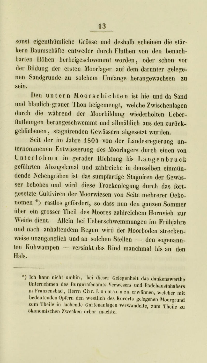 sonst eigenthiimliche Grösse und deshalb scheinen die star- kem Baumschäfle entweder durch Fluthen von den benach- barten Höhen herbeigeschwemmt worden, oder schon vor der Bildung der ersten Moorlager auf dem darunter gelege- nen Sandgrunde zu solchem Umfange herangewachsen zu sein. Den untern Moorschi eilten ist hie und da Sand und bläulich-grauer Thon beigemengt, welche Zwischenlagen durch die während der Moorbildung wiederholten Ueber- flulhungen herangeschwemmt und allmählich aus den zurück- gebliebenen, stagnirenden Gewässern abgesetzt wurden. Seit der im Jahre 1804 von der Landesregierung un- ternommenen Entwässerung des Moorlagers durch einen von Unterlohma in gerader Richtung bis Langenbruck geführten Abzugskanal und zahlreiche in denselben einmün- dende Nebengräben ist das sumpfartige Stagniren der Gewäs- ser behoben und wird diese Trockenlegung durch das fort- gesetzte Cultiviren der Moorwiesen von Seite mehrerer Oeko- nomen *) rastlos gefördert, so dass nun den ganzen Sommer über ein grosser Theil des Moores zahlreichem Hornvieh zur Weide dient. Allein bei Ueberschwemmungen im Frühjahre und nach anhaltendem Regen wird der Moorboden strecken- weise unzugänglich und an solchen Stellen — den sogenann- ten Kuhwampen — versinkt das Rind manchmal bis an den Hals. *) Ich kann nicht umhin, bei dieser Gelegenheit das dankenswerthe Unternehmen des Burggrafenamts-Verwesers und Badehausinhabers in Franzeusbad , Herrn Chr. Loimann zu erwähnen, welcher mit bedeutenden Opfern den westlicli des Kurorts gelegenen Moorgrund zum Theile in lachende Gartenanlagen verwandelte, zum Theile zu ökonomischen Zwecken urbar machte.