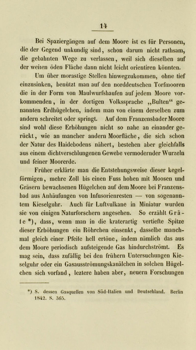 Bei Spaziergängen auf dem Moore ist es für Personen, die der Gegend unkundig sind, schon darum nicht rathsam, die gebahnten Wege zu verlassen, weil sich dieselben auf der weiten öden Fläche dann nicht leicht orienliren könnten. Um über morastige Stellen hinwegzukommen, ohne tief einzusinken, benützt man auf den norddeutschen Torfmooren die in der Form von Maulwurfshaufen auf jedem Moore vor- kommenden , in der dortigen Volkssprache ,,Bülten“ ge- nannten Erdhügelchen, indem man von einem derselben zum andern schreitet oder springt. Auf dem Franzensbader Moore sind wohl diese Erhöhungen nicht so nahe an einander ge- rückt , wie an mancher andern Moorfläche, die sich schon der Natur des Haidebodens nähert, bestehen aber gleichfalls aus einem dichtverschlungenen Gewebe vermodernder Wurzeln und feiner Moorerde. Früher erklärte man die Entstehungsweise dieser kegel- förmigen, mehre Zoll bis einen Fuss hohen mit Moosen und Gräsern bewachsenen Hügelchen auf dem Moore bei Franzens- bad aus Anbäufungen von Infusorienresten — von sogenann- tem Kieselguhr. Auch für Luftvulkane in Miniatur wurden sie von einigen Naturforschern angesehen. So erzählt Grä- fe*), dass, wenn man in die kraterartig vertiefte Spitze dieser Erhöhungen ein Röhrchen einsenkt, dasselbe manch- mal gleich einer Pfeife hell ertöne, indem nämlich das aus dem Moore periodisch aufsteigende Gas hindurchströmt. Es mag sein, dass zufällig bei den frühem Untersuchungen Kie- selguhr oder ein Gasausströmungskanälchen in solchen Hügel- chen sich vorfand, leztere haben aber, neuern Forschungen *) S. dessen Gasquellen von Süd-Italien und Deutschland. Berlin 1842. S. 365.
