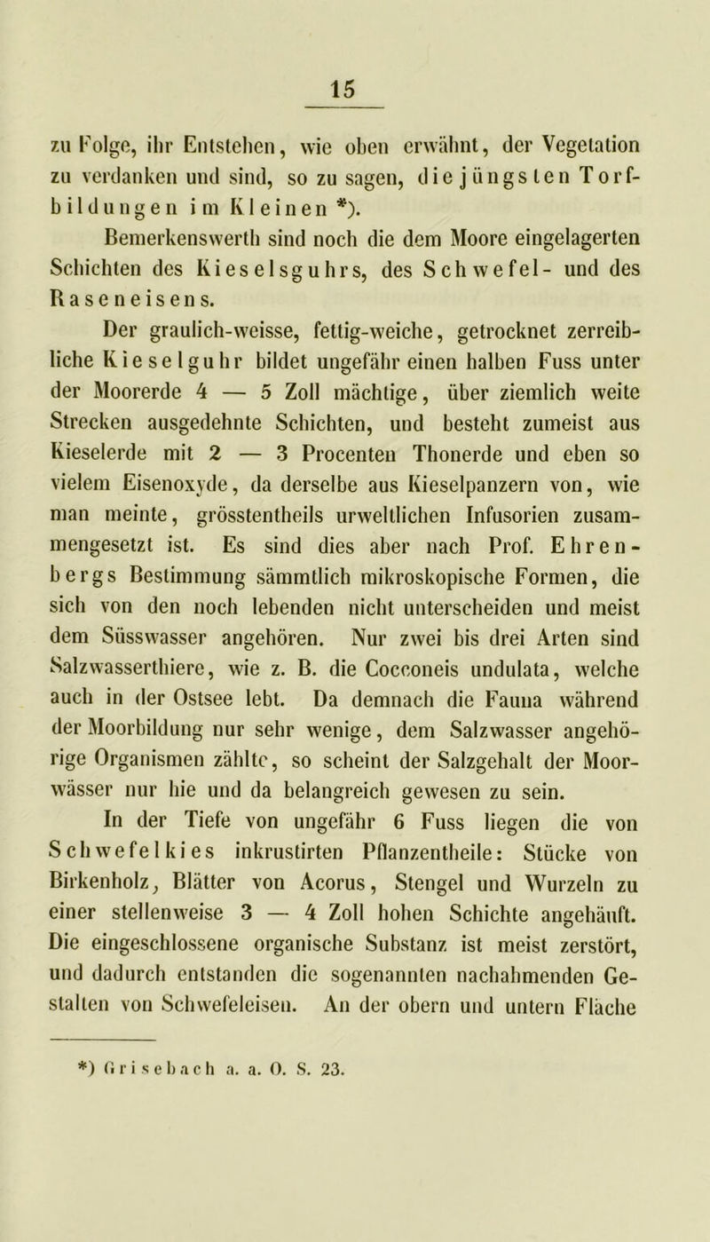zu Folge, ihr Entstehen, wie oben erwähnt, der Vegetation zu verdanken und sind, so zu sagen, die jüngsten Torf- bildungen im Kleinen *). Bemerkenswert!) sind noch die dem Moore eingelagerten Schichten des Kieselsguhrs, des Schwefel- und des Baseneisens. Der graulich-weisse, fettig-weiche, getrocknet zerreib- liche Kieselguhr bildet ungefähr einen halben Fuss unter der Moorerde 4 — 5 Zoll mächtige, über ziemlich weite Strecken ausgedehnte Schichten, und besteht zumeist aus Kieselerde mit 2 — 3 Procenten Thonerde und eben so vielem Eisenoxyde, da derselbe aus Kieselpanzern von, wie man meinte, grösstentheils urweltlichen Infusorien zusam- mengesetzt ist. Es sind dies aber nach Prof. Ehren- bergs Bestimmung sämmtlich mikroskopische Formen, die sich von den noch lebenden nicht unterscheiden und meist dem Süsswasser angehören. Nur zwei bis drei Arten sind Salzwasserthiere, wie z. B. die Cocconeis undulata, welche auch in der Ostsee lebt. Da demnach die Fauna während der Moorbildung nur sehr wenige, dem Salzwasser angehö- rige Organismen zählte, so scheint der Salzgehalt der Moor- wässer nur hie und da belangreich gewesen zu sein. In der Tiefe von ungefähr 6 Fuss liegen die von Schwefelkies inkrustirten Pflanzentheile: Stücke von Birkenholz, Blätter von Acorus, Stengel und Wurzeln zu einer stellenweise 3 — 4 Zoll hohen Schichte angehäuft. Die eingeschlossene organische Substanz ist meist zerstört, und dadurch entstanden die sogenannten nachahmenden Ge- stalten von Schwefeleisen. An der obern und untern Fläche *) fi r i s e b a c h a. a. 0. S. 23.