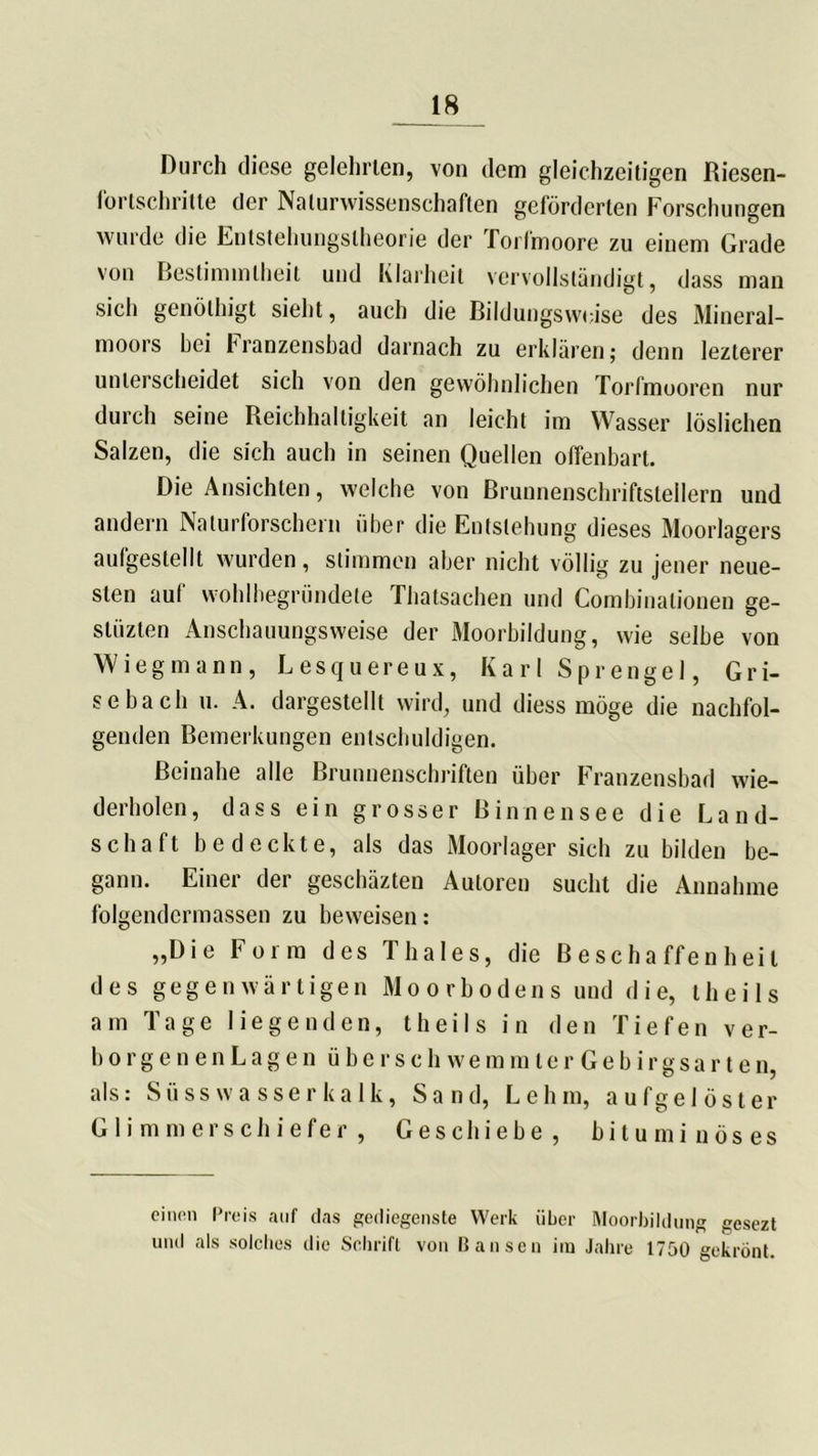 _18 Durch diese gelehrten, von dem gleichzeitigen Riesen- fortschritte der Naturwissenschaften geförderten Forschungen wurde die Entstehungstheorie der Torfmoore zu einem Grade von Bestimmtheit und Klarheit vervollständigt, dass man sich genölhigt sieht, auch die Bildungsweise des Mineral- moors bei hranzensbad darnach zu erklären; denn lezterer unterscheidet sich von den gewöhnlichen Torfmooren nur durch seine Reichhaltigkeit an leicht im Wasser löslichen Salzen, die sich auch in seinen Quellen offenbart. Die Ansichten, welche von Brunnenschriftsteilern und andern Naturforschern über die Entstehung dieses Moorlagers aulgestellt wurden, stimmen aber nicht völlig zu jener neue- sten auf wohlbegründete Thatsachen und Combinationen ge- slüzten Anschauungsweise der Moorbildung, wie selbe von Wiegmann, Lesquereux, Karl Sprengel, G r i- sebacli u. A. dargestellt wird, und diess möge die nachfol- genden Bemerkungen entschuldigen. Beinahe alle Brunnenschriften über Franzensbad wie- derholen, dass ein grosser Binnensee die Land- schaft bedeckte, als das Moorlager sich zu bilden be- gann. Einer der gescbäzten Autoren sucht die Annahme folgendcrmassen zu beweisen: „Die Form des Thaies, die Beschaffenheit des gegenwärtigen Moorbodens und die, theils am Tage liegenden, theils in den Tiefen ver- hör g e n e n L a g e n ü b e r s c h w e m m l e r G e b i r g s a r t e n, als: Süsswasserkalk, Sand, Lehm, aufgelöster Glimmerschiefer, Geschiebe, bituminöses einen Preis auf das gediegenste Werk über Moorbildung gesezt und als solches die Schrift von Bansen im Jahre 1750 gekrönt.