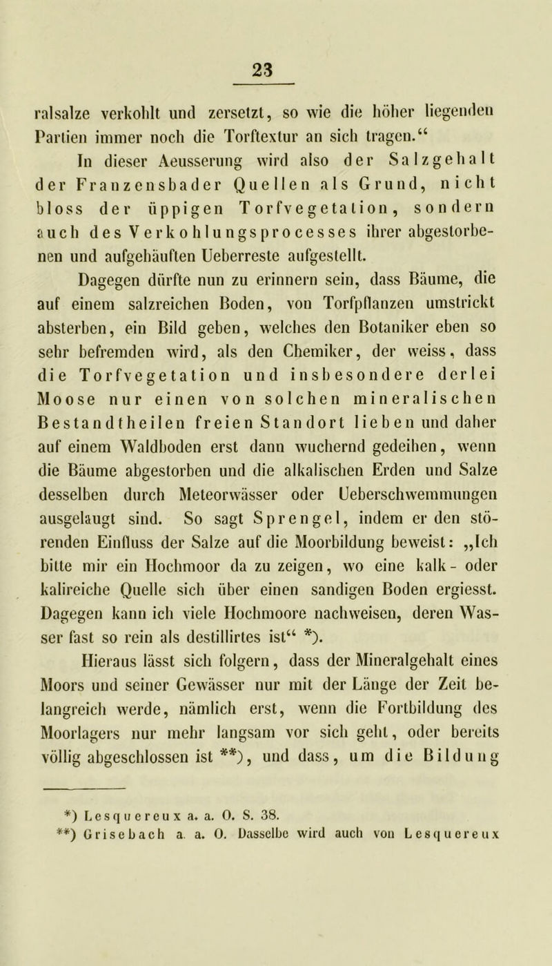 ralsalze verkohlt und zersetzt, so wie die höher liegenden Partien immer noch die Torftextur an sich tragen.“ In dieser Aeusserung wird also der Salzgehalt der Franzensbader Quellen als Grund, nicht bloss der üppigen Torfvegetalion, sondern auch des Verkohlungsprocesses ihrer abgestorbe- nen und aufgehäuften Ueberreste anfgestellt. Dagegen dürfte nun zu erinnern sein, dass Bäume, die auf einem salzreichen Boden, von Torfpflanzen umstrickt absterben, ein Bild geben, welches den Botaniker eben so sehr befremden wird, als den Chemiker, der weiss, dass die Torfvegetation und insbesondere derlei Moose nur einen von solchen mineralischen Bestan dt heilen freien Standort lieben und daher auf einem Waldhoden erst dann wuchernd gedeihen, wenn die Bäume abgestorben und die alkalischen Erden und Salze desselben durch Meteorwässer oder Ueberschwemmungen ausgelaugt sind. So sagt Sprengel, indem erden stö- renden Einfluss der Salze auf die Moorbildung beweist: „Ich bitte mir ein Hochmoor da zu zeigen, wo eine kalk- oder kalireiche Quelle sich über einen sandigen Boden ergiesst. Dagegen kann ich viele Hochmoore nachweisen, deren Was- ser fast so rein als destillirtes ist“ *). Hieraus lässt sich folgern, dass der Mineralgehalt eines Moors und seiner Gewässer nur mit der Länge der Zeit be- langreich werde, nämlich erst, wenn die Fortbildung des Moorlagers nur mehr langsam vor sich geht, oder bereits völlig abgeschlossen ist **), und dass, um die Bildung *) Lesquereux a. a. 0. S. 38. **) 0risebach a. a. 0. Dasselbe wird auch von Lesquereux