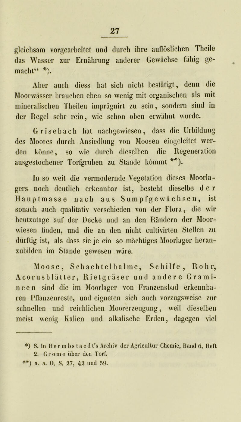gleichsam vorgearbeitet und durch ihre auflöslichen Theile das Wasser zur Ernährung anderer Gewächse fähig ge- macht“ *). Aber auch diess hat sich nicht bestätigt, denn die Moorwässer brauchen eben so wenig mit organischen als mit mineralischen Theilen imprägnirt zu sein, sondern sind in der Regel sehr rein, wie schon oben erwähnt wurde. Grisebach hat nachgewiesen, dass die Urbildung des Moores durch Ansiedlung von Moosen eingeleitet wer- den könne, so wie durch dieselben die Regeneration ausgestochener Torfgruben zu Stande kömmt **). In so weit die vermodernde Vegetation dieses Moorla- gers noch deutlich erkennbar ist, besteht dieselbe der Hauptmasse nach aus Sumpfgewächsen, ist sonach auch qualitativ verschieden von der Flora, die wir heutzutage auf der Decke und an den Rändern der Moor- wiesen linden, und die an den nicht cultivirten Stellen zu dürftig ist, als dass sie je ein so mächtiges Moorlager heran- zubilden im Stande gewesen wäre. Moose, Schachtelhalme, Schilfe, Rohr, Acorusblätter, Rietgräser und andere Grami- neen sind die im Moorlager von Franzensbad erkennba- ren Pflanzenreste, und eigneten sich auch vorzugsweise zur schnellen und reichlichen Moorerzeugung, weil dieselben meist wenig Ivalien und alkalische Erden, dagegen viel *) S. In Her m bs taed t’s Archiv der Agricullur-Chcmie, Band 6, Heft 2. Crome über den Torf. **) a. a. 0. S. 27, 42 und 59.