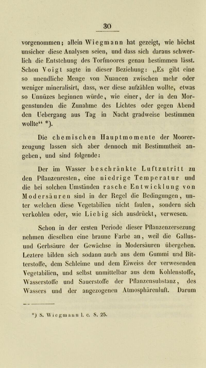 vorgenommen; allein Wiegmann hat gezeigt, wie höchst unsicher diese Analysen seien, und dass sich daraus schwer- lich die Entstehung des Torfmoores genau bestimmen lässt. Schon Voigt sagte in dieser Beziehung: „Es gibt eine so unendliche Menge von Nuancen zwischen mehr oder weniger mineralisirt, dass, wer diese aufzählen wollte, etwas so Unnüzes beginnen würde, wie einer, der in den Mor- genstunden die Zunahme des Lichtes oder gegen Abend den Uebergang aus Tag in Nacht gradweise bestimmen wollte“ *). Die chemischen Hauptmomente der Moorer- zeugung lassen sich aber dennoch mit Bestimmtheit an- geben , und sind folgende: Der im Wasser beschränkte Luftzutritt zu den Pllanzenresten, eine niedrige Temperatur und die bei solchen Umständen rasche Entwicklung von Modersäuren sind in der Begel die Bedingungen, un- ter welchen diese Vegetabilien nicht faulen, sondern sich verkohlen oder, wie Liebig sich ausdrückt, verwesen. Schon in der ersten Periode dieser Pflanzenzersezung nehmen dieselben eine braune Farbe an, weil die Gallus- und Gerbsäure der Gewächse in Modersäuren übergehen. Leztere bilden sich sodann auch aus dem Gummi und Bit- terstoffe, dem Schleime und dem Eiweiss der verwesenden Vegetabilien, und selbst unmittelbar aus dem Kohlenstoffe, Wasserstoffe und Sauerstoffe der Pflanzensubstanz, des Wassers und der angezogenen Atmosphärenluft. Darum *) S. Wieg ui a n n 1. c. S. 25.