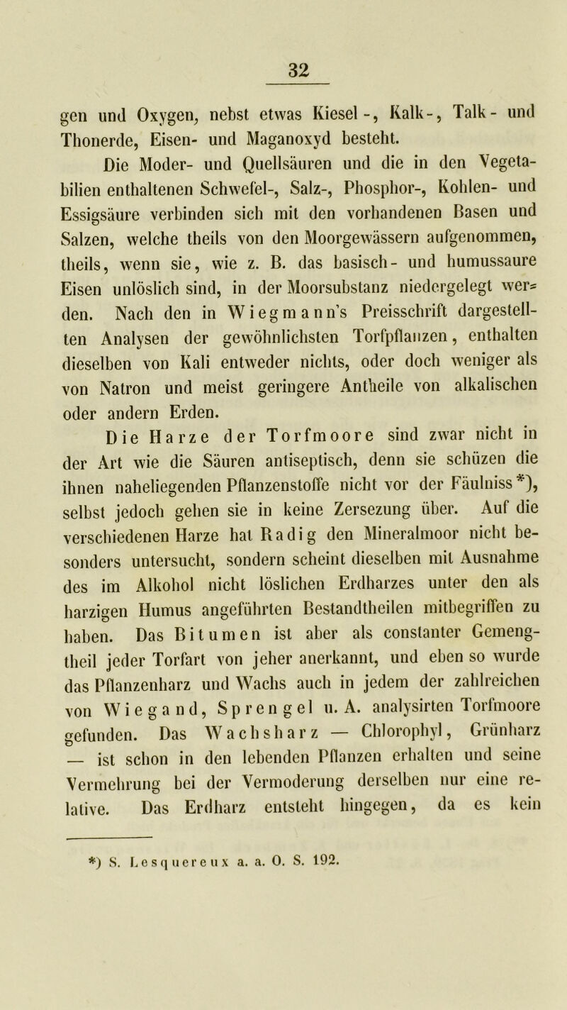 gen und Oxygen, nebst etwas Kiesel-, Kalk-, Talk- und Thonerde, Eisen- und Maganoxyd besteht. Die Moder- und Quellsäuren und die in den Vegeta- bilien enthaltenen Schwefel-, Salz-, Phosphor-, Kohlen- und Essigsäure verbinden sich mit den vorhandenen Basen und Salzen, welche theils von den Moorgewässern aufgenommen, theils, wenn sie, wie z. B. das basisch- und humussaure Eisen unlöslich sind, in der Moorsubstanz niedergelegt wer* den. Nach den in Wiegmann’s Preisschrift dargestell- ten Analysen der gewöhnlichsten Torfpflanzen, enthalten dieselben von Kali entweder nichts, oder doch weniger als von Natron und meist geringere Antheile von alkalischen oder andern Erden. Die Harze der Torfmoore sind zwar nicht in der Art wie die Säuren antiseptisch, denn sie schüzen die ihnen naheliegenden Pflanzenstoffe nicht vor der Fäulniss *), selbst jedoch gehen sie in keine Zersezung über. Auf die verschiedenen Harze hat Radig den Mineralmoor nicht be- sonders untersucht, sondern scheint dieselben mit Ausnahme des im Alkohol nicht löslichen Erdharzes unter den als harzigen Humus angeführten Bestandtheilen mitbegriflen zu haben. Das Bitumen ist aber als constanter Gemeng- theil jeder Torfart von jeher anerkannt, und eben so wurde das Pflanzenharz und Wachs auch in jedem der zahlreichen von Wiegand, Sprengel u. A. analysirten Torfmoore gefunden. Das Wachsharz — Chlorophyl, Grünharz — ist schon in den lebenden Pflanzen erhallen und seine Vermehrung bei der Vermoderung derselben nur eine re- lative. Das Erdharz entsteht hingegen, da es kein *) S. Lesquereux a. a. 0. S. 192.