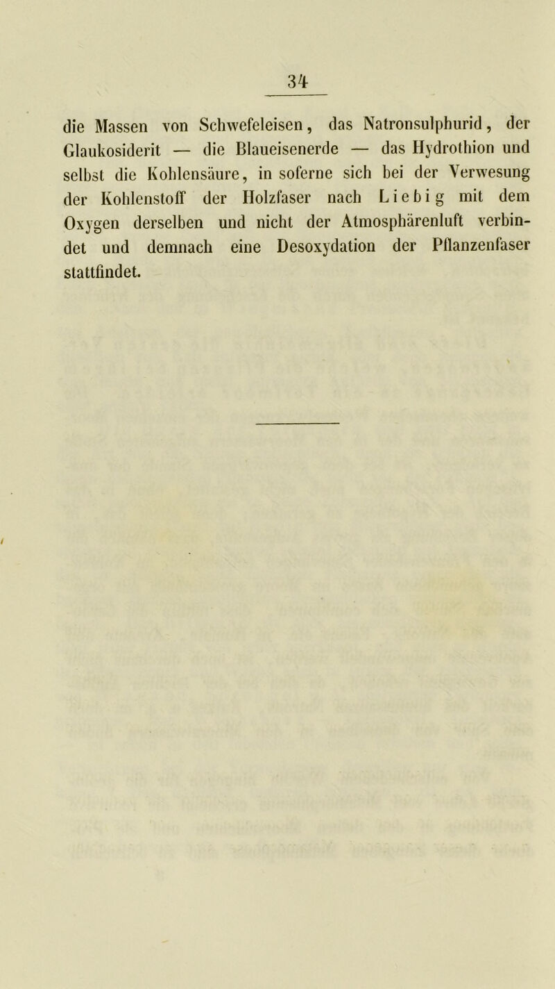 die Massen von Schwefeleisen, das Natronsulphurid, der Glaukosiderit — die Blaueisenerde — das Hydrothion und selbst die Kohlensäure, in soferne sich bei der Verwesung der Kohlenstoff der Holzfaser nach L i e b i g mit dem Oxygen derselben und nicht der Atmosphärenluft verbin- det und demnach eine Desoxydation der Pflanzenfaser stattfindet. i