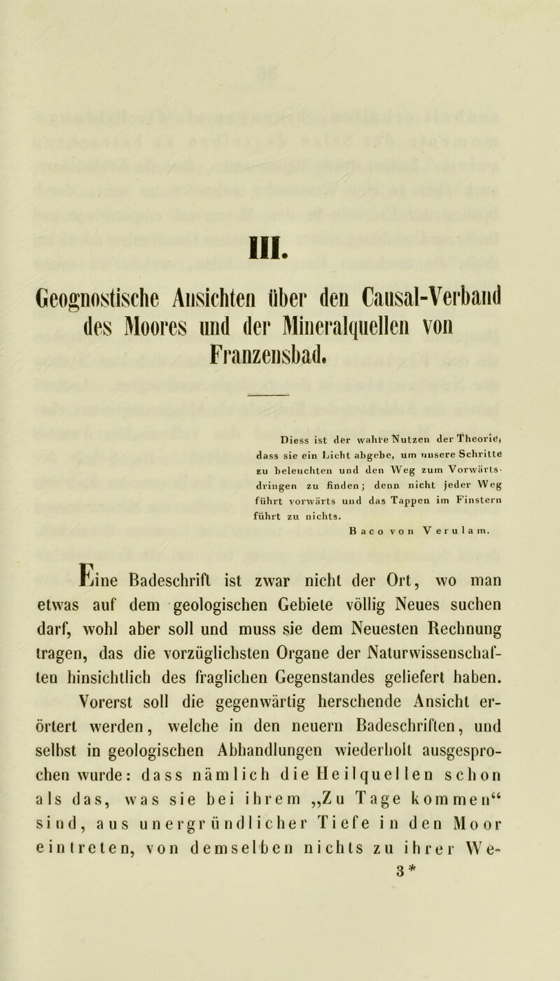 Geognostische Ansichten über den Causal-Verband des Moores und der Mineralquellen von Franzensbad. Diess ist der wahre Nutzen der Theorid* dass sie ein Licht abgebe, um unsere Schritte zu beleuchten und den Weg zum Vorwärts- dringen zu finden; denn nicht jeder Weg führt vorwärts und das Tappen im Finstern führt zu nichts. Bacovon Veiulam. Eine Badeschrift ist zwar nicht der Ort, wo man etwas auf dem geologischen Gebiete völlig Neues suchen darf, wohl aber soll und muss sie dem Neuesten Rechnung tragen, das die vorzüglichsten Organe der Naturwissenschaf- ten hinsichtlich des fraglichen Gegenstandes geliefert haben. Vorerst soll die gegenwärtig herschende Ansicht er- örtert werden, welche in den neuern Badeschriften, und seihst in geologischen Abhandlungen wiederholt ausgespro- chen wurde: dass nämlich die Heilquellen schon als das, was sie bei ihrem „Zu Tage kommen“ sind, aus unergründlicher Tiefe in den Moor ein treten, von demselben nichts zu ihrer We-