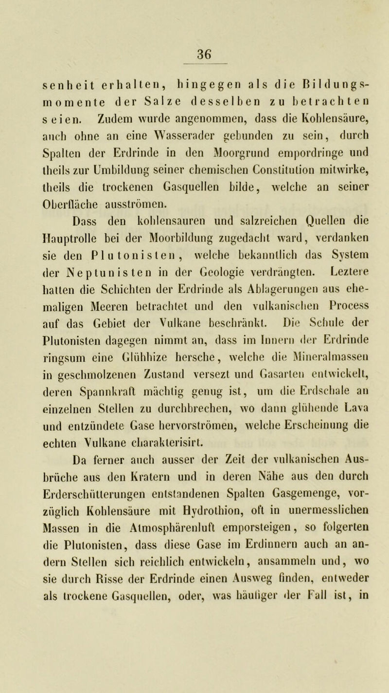 s e n h e i t erhalten, hingegen als die Bildung*- momente der Salze desselben zu betrachten seien. Zudem wurde angenommen, dass die Kohlensäure, auch ohne an eine Wasserader gebunden zu sein, durch Spalten der Erdrinde in den Moorgrund empordringe und theils zur Umbildung seiner chemischen Constitution mitwirke, theils die trockenen Gasquellen bilde, welche an seiner Oberfläche ausströmen. Dass den kohlensauren und salzreichen Quellen die Hauptrolle bei der Moorbildung zugedacht ward, verdanken sie den Plutonisten, welche bekanntlich das System der Ne p tun is ten in der Geologie verdrängten. Leztere halten die Schichten der Erdrinde als Ablagerungen aus ehe- maligen Meeren betrachtet und den vulkanischen Process auf das Gebiet der Vulkane beschränkt. Die Schule der Plutonislen dagegen nimmt an, dass im Innern der Erdrinde ringsum eine Glühhize hcrsche, welche die Mineralmassen in geschmolzenen Zustand versezt und Gasarten entwickelt, deren Spannkraft mächtig genug ist, um die Erdschale an einzelnen Stellen zu durchbrechen, wo dann glühende Lava und entzündete Gase hervorströmen, welche Erscheinung die echten Vulkane charaklerisirt. Da ferner auch ausser der Zeit der vulkanischen Aus- brüche aus den Kratern und in deren Nähe aus den durch Erderschütlerungen entstandenen Spalten Gasgemenge, vor- züglich Kohlensäure mit Hvdrothion, oft in unermesslichen Massen in die Atmosphärenluft emporsteigen, so folgerten die Plutonislen, dass diese Gase im Erdinnern auch an an- dern Stellen sich reichlich entwickeln, ansammeln und, wo sie durch Risse der Erdrinde einen Ausweg finden, entweder als trockene Gasquellen, oder, was häutiger der Fall ist, in