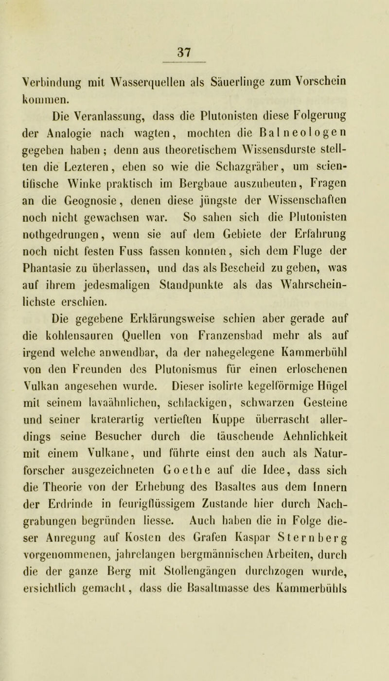 Verbindung mit Wasserquellen als Säuerlinge zum Vorschein kommen. Die Veranlassung, dass die Plutonisten diese Folgerung der Analogie nach wagten, mochten die Bai neologen gegeben haben ; denn aus theoretischem Wissensdurste stell- ten die Lezteren, eben so wie die Schazgräber, um scien- tilische Winke praktisch im Bergbaue auszubeuten, Fragen an die Geognosie, denen diese jüngste der Wissenschaften noch nicht gewachsen war. So sahen sich die Plutonisten nothgedrungen, wenn sie auf dem Gebiete der Erfahrung noch nicht festen Fuss fassen konnten, sich dem Fluge der Phantasie zu überlassen, und das als Bescheid zu geben, was auf ihrem jedesmaligen Standpunkte als das Wahrschein- lichste erschien. Die gegebene Erklärungsweise schien aber gerade auf die kohlensauren Quellen von Franzensbad mehr als auf irgend welche anwendbar, da der nabegelegene Kammerbühl von den Freunden des Plutonismus für einen erloschenen Vulkan angesehen wurde. Dieser isolirte kegelförmige Hügel mit seinem lavaähnlichen, schlackigen, schwarzen Gesteine und seiner kraterarlig vertieften Kuppe überrascht aller- dings seine Besucher durch die täuschende Aehnlichkeit mit einem Vulkane, und führte einst den auch als Natur- forscher ausgezeichneten Goethe auf die Idee, dass sich die Theorie von der Erhebung des Basaltes aus dem Innern der Erdrinde in feurigflüssigem Zustande hier durch Nach- grabungen begründen Hesse. Auch haben die in Folge die- ser Anregung auf Kosten des Grafen Kaspar Stern her g vorgenommenen, jahrelangen bergmännischen Arbeiten, durch die der ganze Berg mit Slollengängen durchzogen wurde, ersichtlich gemacht, dass die Basallmasse des Kammerhühls