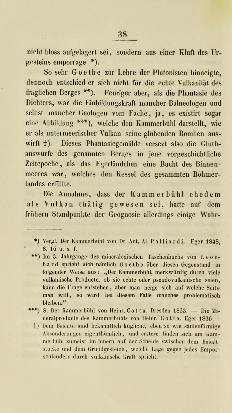nicht bloss aufgelagert sei, sondern aus einer Kluft des Ur- gesteins emporrage *). So sehr Goethe zur Lehre der Plutonislen hinneigte, dennoch entschied er sich nicht für die echte Vulkanität des fraglichen Berges **). Feuriger aber, als die Phantasie des Dichters, war die Einbildungskraft mancher Balneologen und seihst mancher Geologen vom Fache, ja, es existirl sogar eine Abbildung ***), welche den Kammerbühl darslellt, wie er als untermeerischer Vulkan seine glühenden Bomben aus- wirft f). Dieses Phanlasiegemälde versezt also die Gluth- auswürfe des genannten Berges in jene vorgeschichtliche Zeitepoche, als das Egerländchen eine Bucht des Binnen- meeres war, welches den Kessel des gesammten Böhmer- landes erfüllte. Die Annahme, dass der Kammerbühl ehedem als Vulkan thälig gewesen sei, hatte auf dem frühem Standpunkte der Geognosie allerdings einige Wahr- *) Vergl. Der Kammerbühl von Dr. Ant. AI. P a 11 i a r d i. Eger 1848, S. 16 u. s. f. **) lm 3. Jahrgange des mineralogischen Taschenbuchs von Leon- hard spricht sich nämlich Goethe über diesen Gegenstand in folgender Weise aus: „Der Kammerbühl, merkwürdig durch viele vulkanische Producte, ob sie echte oder pseudovulkanische seien, kann die Frage entstehen, aber man neige sich auf welche Seite man will, so wird bei diesem Falle manches problematisch bleiben.“ ***) S. Der Kammerbühl von Heinr. Cotta. Dresden 1833. — Die Mi- neralproducle des Kammerbühls von Heinr. Cotta. Eger 1836. t) Dem Basalte sind bekanntlich kugliche, eben so wie säulenförmige Absonderungen eigenthümlich, und erstere finden sich am Kam- merbühl zumeist im Innern auf der Scheide zwischen dem Basalt stocke und dem Grundgesteine, welche Lage gegen jedes Empor- schleudern durch vulkanische Kraft spricht.