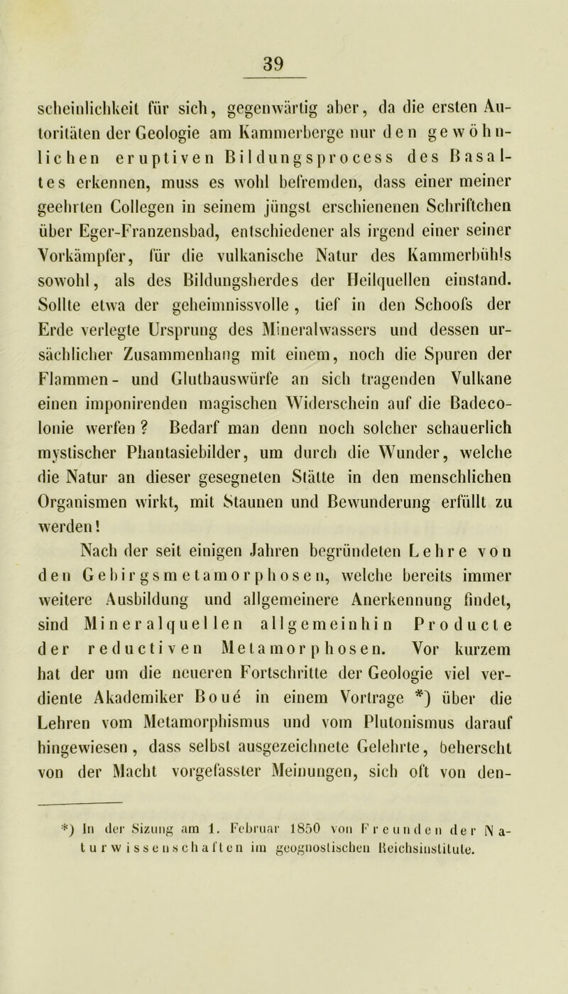 scheinlichkeit für sich, gegenwärtig aber, da die ersten Au- toritäten der Geologie am Kammerberge nur den ge w ö h n- liehen eruptiven Bildungsprocess des Basal- tes erkennen, muss es wold befremden, dass einer meiner geein ten Collegen in seinem jüngst erschienenen Schriftchen über Eger-Franzensbad, entschiedener als irgend einer seiner Vorkämpfer, für die vulkanische Natur des Kammerbühls sowohl, als des Bildungsherdes der Heilquellen einstand. Sollte etwa der geheinmissvolle , lief in den Schoofs der Erde verlegte Ursprung des Mineralwassers und dessen ur- sächlicher Zusammenhang mit einem, noch die Spuren der Flammen- und Glutbauswürfe an sich tragenden Vulkane einen imponirenden magischen Widerschein auf die ßadeco- lonie werfen ? Bedarf man denn noch solcher schauerlich mystischer Phantasiebilder, um durch die Wunder, welche die Natur an dieser gesegneten Stätte in den menschlichen Organismen wirkt, mit Staunen und Bewunderung erfüllt zu werden! Nach der seit einigen Jahren begründeten Lehre von den Gebirgsmetamorphosen, welche bereits immer weitere Ausbildung und allgemeinere Anerkennung findet, sind Mineralquellen allgemein hin Producte der reductiven Metamorphosen. Vor kurzem hat der um die neueren Fortschritte der Geologie viel ver- diente Akademiker Boue in einem Vortrage *) über die Lehren vom Metamorphismus und vom Plutonismus darauf hingewiesen, dass selbst ausgezeichnete Gelehrte, beherscht von der Macht vorgefasster Meinungen, sieb oft von den- *) In der Sizung am 1. Februar 1850 von Freunden der Na- turwissenschaften iin geognoslischen Heichsinstitule.