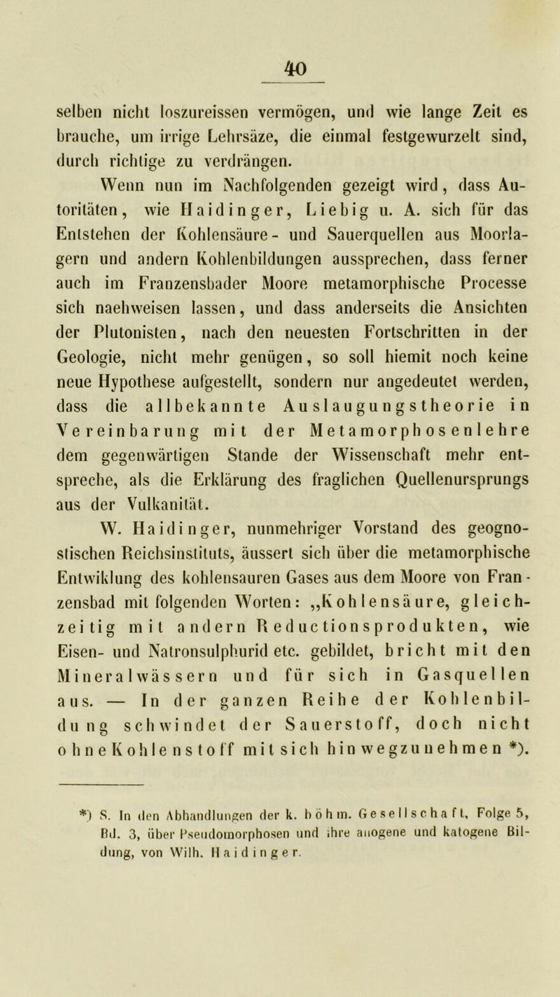 selben nicht loszureissen vermögen, und wie lange Zeit es brauche, um irrige Lehrsäze, die einmal festgewurzelt sind, durch richtige zu verdrängen. Wenn nun im Nachfolgenden gezeigt wird , dass Au- toritäten, wie Haidinger, Liebig u. A. sich für das Entstehen der Kohlensäure- und Sauerquellen aus Moorla- gern und andern Kohlenbildungen aussprechen, dass ferner auch im Franzensbader Moore metamorphische Processe sich naehweisen lassen, und dass anderseits die Ansichten der Plutonisten, nach den neuesten Fortschritten in der Geologie, nicht mehr genügen, so soll hiemit noch keine neue Hypothese aufgestellt, sondern nur angedeutet werden, dass die allbekannte Auslaugungstheorie in Vereinbarung mit der Metamorphosenlehre dem gegenwärtigen Stande der Wissenschaft mehr ent- spreche, als die Erklärung des fraglichen Quellenursprungs aus der Vulkanität. W. Haidinger, nunmehriger Vorstand des geogno- stischen Reichsinstituts, äusserl sich über die metamorphische Entwiklung des kohlensauren Gases aus dem Moore von Fran- zensbad mit folgenden Worten: „Kohlensäure, gleich- zeitig mit andern Reductionsprodukten, wie Eisen- und Natronsulphurid etc. gebildet, bricht mit den Mineralwässern und für sich in Gasquellen aus. — In der ganzen Reihe der Kohle nbil- d u n g schwindet der Sauerstoff, doch nicht ohneKohlenstoff m i t s i c h hin wegzuuehmen *). *) S. In den Abhandlungen der k. höh in. Gesellschaft, Folge 5, Bd. 3, über l’seudoinorphosen und ihre anogene und katogene Bil- dung, von Wilh. H a i d i n g e r.