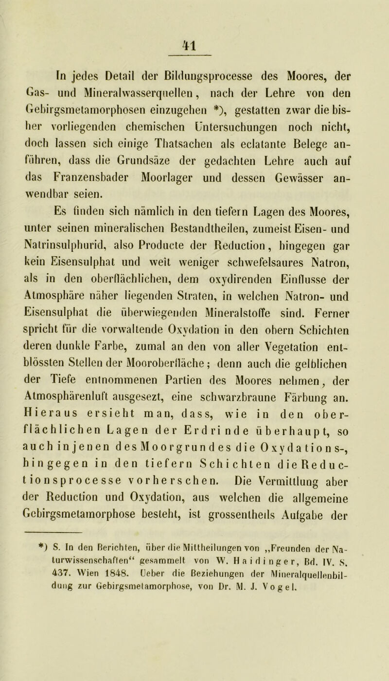 TI In jedes Detail der Bildungsprocesse des Moores, der Gas- und Mineralwasserquellen, nach der Lehre von den Gebirgsmetamorphosen einzugehen *), gestatten zwar die bis- her vorliegenden chemischen Untersuchungen noch nicht, doch lassen sich einige Thatsachen als eclatante Belege an- führen, dass die Grundsäze der gedachten Lehre auch auf das Franzensbader Moorlager und dessen Gewässer an- wendbar seien. Es finden sich nämlich in den tiefem Lagen des Moores, unter seinen mineralischen Bestandteilen, zumeist Eisen- und Natrinsulphurid, also Producte der Reduction, hingegen gar kein Eisensulphat und weit weniger schwefelsaures Natron, als in den oberflächlichen, dem oxydirenden Einflüsse der Atmosphäre näher liegenden Straten, in welchen Natron- und Eisensulphat die überwiegenden Mineralstoffe sind. Ferner spricht für die vorwaltende Oxydation in den obern Schichten deren dunkle Farbe, zumal an den von aller Vegetation enl- blössten Stellen der Mooroberfläche; denn auch die gelblichen der Tiefe entnommenen Partien des Moores nehmen, der Atmosphärenluft ausgesezt, eine schwarzbraune Färbung an. Hieraus ersieht man, dass, wie in den ober- flächlichen Lagen der Erdrinde überhaupt, so auchin jenen desMoorgrundesdie 0 x y d a t i o n s-, hingegen in den tiefem Schichten dieReduc- tionsprocesse vor berschen. Die Vermittlung aber der Reduction und Oxydation, aus welchen die allgemeine Gcbirgsmetamorphose besieht, ist grossenlheils Aufgabe der *) S. In den Berichten, über die Mittheilungen von „Freunden der Na- turwissenschaften“ gesammelt von XV. Haidinger, Bd. IV. S. 437. Wien 1848. Ueber die Beziehungen der Mineralquellenbil-