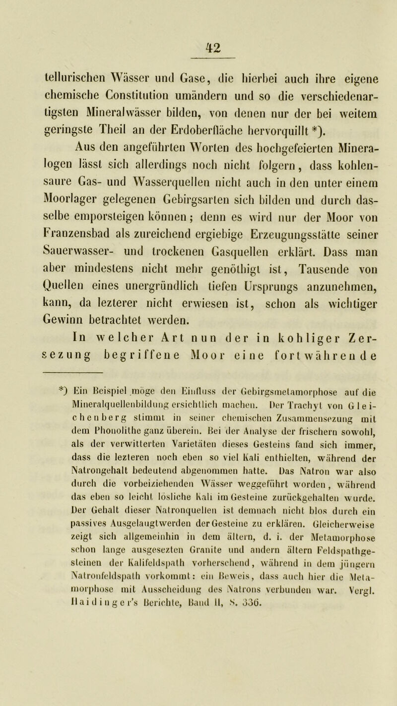 lellurischen Wässer und Gase, die hierbei auch ihre eigene chemische Constitution umändern und so die verschiedenar- tigsten Mineralwässer bilden, von denen nur der bei weitem geringste Theil an der Erdoberfläche hervorquillt *). Aus den angeführten Worten des hochgefeierten Minera- logen lässt sich allerdings noch nicht folgern, dass kohlen- saure Gas- und Wasserquellen nicht auch in den unter einem Moorlager gelegenen Gebirgsarlen sich bilden und durch das- selbe emporsleigen können; denn es wird nur der Moor von Franzensbad als zureichend ergiebige Erzeugungsstätte seiner Sauerwasser- und trockenen Gasquellen erklärt. Dass man aber mindestens nicht mehr genölhigl ist, Tausende von Quellen eines unergründlich tiefen Ursprungs anzunehmen, kann, da lezterer nicht erwiesen ist, schon als wichtiger Gewinn betrachtet werden. In welcher Art nun der in kohliger Zer- s e z u n g begriffene Moor eine fortwährende *) Ein Beispiel möge den Einfluss der Gebirgsmetamorphose auf die Mineralquellenbildung ersichtlich machen. Der Trachyl von Glei- chenberg stimmt in seiner chemischen Zusammensezung mit dem Phonolithe ganz überein. Bei der Analyse der frischem sowohl, als der verwitterten Varietäten dieses Gesteins fand sich immer, dass die lezleren noch eben so viel Kali enthielten, während der Natrongehalt bedeutend abgenommen hatte. Das Natron war also durch die vorbeiziehenden Wässer weggeführt worden , während das eben so leicht lösliche Kali im Gesteine zurückgehalten wurde. Der Gehalt dieser Natronquellen ist demnach nicht blos durch ein passives Ausgelaugtwerden der Gesteine zu erklären. Gleicherweise zeigt sich allgemeinhin in dem ältern, d. i. der Metamorphose schon lange ausgesezten Granite und andern ältern Feldspathge- sleinen der Kalifeldspath vorherschend, während in dem jungem Natronfeldspath vorkommt: ein Beweis, dass auch hier die Meta- morphose mit Ausscheidung des Natrons verbunden war. Vcrgl. Ilaidinger’s Berichte, Band II, s. ö3(j.