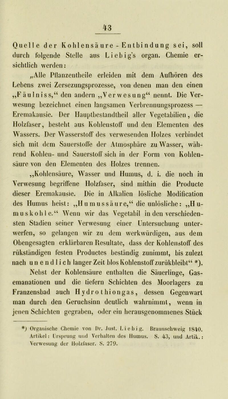 Quelle der Kohlensäure-Entbindung sei, soll durch folgende Stelle aus Liebig’s organ. Chemie er- sichtlich werden: „Alle Pllanzentheile erleiden mit dem Aufhören des Lebens zwei Zersezungsprozesse, von denen man den einen „Fäulniss,“ den andern „Verwesung“ nennt. Die Ver- wesung bezeichnet einen langsamen Verbrennungsprozess — Eremakausie. Der Hauptbestandteil aller Vegetabilien, die Holzfaser, besteht aus Kohlenstoff und den Elementen des Wassers. Der Wasserstoff des verwesenden Holzes verbindet sich mit dem Sauerstoffe der Atmosphäre zu Wasser, wäh- rend Kohlen- und Sauerstoff sich in der Form von Kohlen- säure von den Elementen des Holzes trennen. „Kohlensäure, Wasser und Humus, d. i. die noch in Verwesung begriffene Holzfaser, sind mithin die Producte dieser Eremakausie. Die in Alkalien lösliche Modification des Humus heist: „Humussäure,“ die unlösliche: „Hu- muskohle.“ Wenn wir das Vegetabil in den verschieden- sten Stadien seiner Verwesung einer Untersuchung unter- werfen, so gelangen wir zu dem werkwürdigen, aus dem Obengesagten erklärbaren Piesultate, dass der Kohlenstoff des rükständigen festen Productes beständig zunimmt, bis zulezt nach unendlich langer Zeit blos Kohlenstoff zurükbleibt“ *). Nebst der Kohlensäure enthalten die Säuerlinge, Gas- emanationen und die tiefem Schichten des Moorlagers zu Franzensbad auch Hydro thiongas, dessen Gegenwart man durch den Geruchsinn deutlich wahrnimmt, wenn in jenen Schichten gegraben, oder ein herausgenommenes Stück *) Organische Chemie von Dr. Just. Li e big. Braunschweig 1840. Artikel: Ursprung und Verhallen des Humus. S. 43, und Artik.: