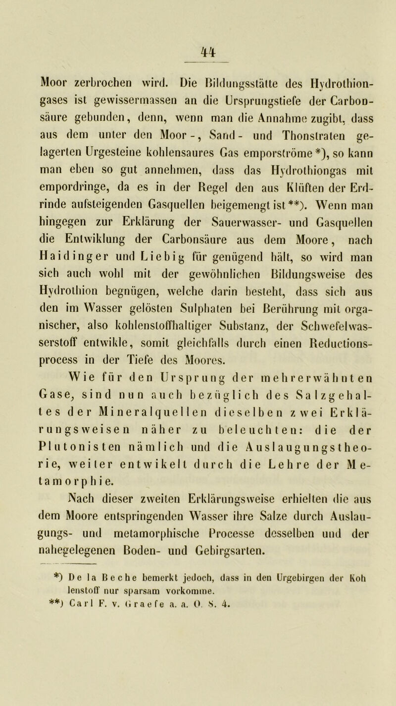 TT Moor zerbrochen wird. Die Bildungsstätte des Hydrothion- gases ist gewissermassen an die Ursprungstiefe der Carbon- säure gebunden, denn, wenn man die Annahme zugibt, dass aus dem unter den Moor-, Sand- und Thonslraten ge- lagerten Urgesteine kohlensaures Gas emporströme *), so kann man eben so gut annehmen, dass das Hydrothiongas mit empordringe, da es in der Regel den aus Klüften der Erd- rinde aufsteigenden Gasquellen beigemengt ist **). Wenn man hingegen zur Erklärung der Sauerwasser- und Gasquellen die Enlwiklung der Carbonsäure aus dem Moore, nach Haidinger und Liebig für genügend hält, so wird man sich auch wohl mit der gewöhnlichen Bildungsweise des Hydrothion begnügen, welche darin besteht, dass sich aus den im Wasser gelösten Sulphaten bei Berührung mit orga- nischer, also kohlenstoffhaltiger Substanz, der Schwefelwas- serstoff entwikle, somit gleichfalls durch einen Reductions- process in der Tiefe des Moores. Wie für den Ursprung der mehrerwähnten Gase, sind nun auch bezüglich des Salzgehal- tes der Mineralquellen dieselben zwei Erklä- rungsweisen näher zu beleuchten: die der Plutonisten nämlich und die Auslaugungstheo- rie, weiter entwike11 durch die Lehre der Me- ta m o r p h i e. Nach dieser zweiten Erklärungsweise erhielten die aus dem Moore entspringenden Wasser ihre Salze durch Auslau- gungs- und metamorphische Processe desselben und der nahegelegenen Boden- und Gebirgsarten. *) De la Beche bemerkt jedoch, dass in den Urgebirgen der Roh lenstoff nur sparsam vorkomme.
