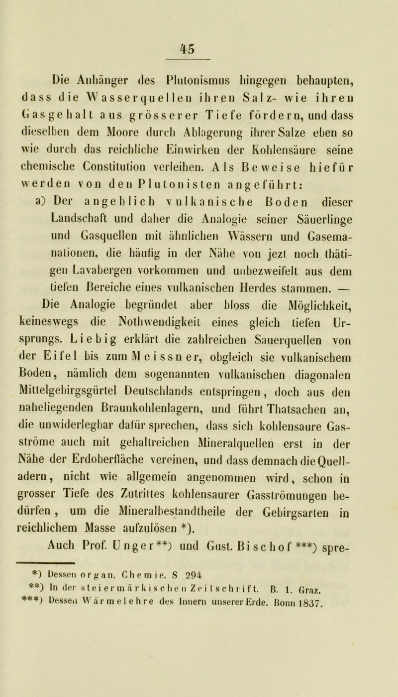 Die Anhänger des Plutonismus hingegen behaupten, dass die Wasserquellen ihren Salz- wie ihren Gasgehalt aus grösserer Tiefe fördern, und dass dieselben dem Moore durch Ablagerung ihrer Salze eben so wie durch das reichliche Einwirken der Kohlensäure seine chemische Constitution verleihen. Als Beweise h i e f ü r werden von den PI u ton is ten angeführt: a) Der angeblich vulkanische Boden dieser Landschaft und daher die Analogie seiner Säuerlinge und Gasquellen mit ähnlichen Wässern und Gasema- nalionen, die häufig in der Nähe von jezt noch thäti- gen Lavabergen Vorkommen und unbezweifelt aus dem liefen Bereiche eines vulkanischen Herdes stammen. — Die Analogie begründet aber bloss die Möglichkeit, keineswegs die Nolhwendigkeil eines gleich tiefen Ur- sprungs. Li e big erklärt die zahlreichen Sauerquellen von der Eifel bis zum Meissner, obgleich sie vulkanischem Boden, nämlich dem sogenannten vulkanischen diagonalen Miltelgebirgsgürtel Deutschlands entspringen, doch aus den naheliegenden Braunkohlenlagern, und führt Thatsachen an, die unwiderlegbar dafür sprechen, dass sich kohlensaure Gas- ströme auch mit gehaltreichen Mineralquellen erst in der Nähe der Erdoberfläche vereinen, und dass demnach die Quell- adern , nicht wie allgemein angenommen wird, schon in grosser liefe des Zutrittes kohlensaurer Gasströmungen be- dürfen , um die Mineral bestand theile der Gebirgsarten in reichlichem Masse aufzulösen *). Auch Prof. U n g e r **) und Gust. Bischof ***) spre- *) Dessen organ. Chemie. S 294 **) In der steiermärkischen Zeitschrift. B. 1. Graz. ***) Dessen Wärmelehre des Innern unserer Erde. Bonn 1837.