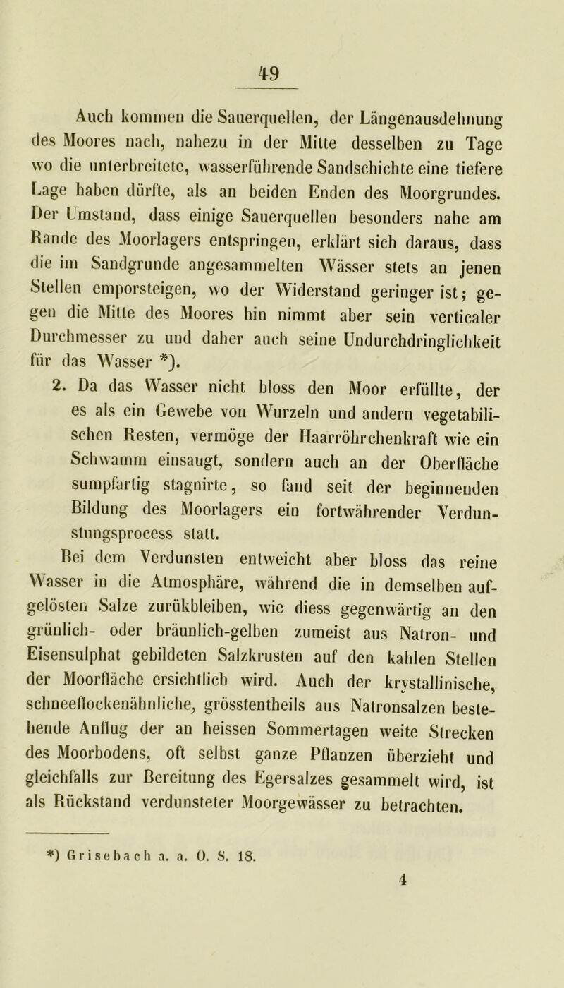 Auch kommen die Sauerquellen, der Längenausdehnung des Moores nach, nahezu in der Milte desselben zu Tage wo die unterbreitete, wasserführende Sandschichte eine tiefere Lage haben dürfte, als an beiden Enden des Moorgrundes. Der l mstand, dass einige Sauerquellen besonders nahe am Rande des Moorlagers entspringen, erklärt sich daraus, dass die im Sandgrunde angesammelten Wässer stets an jenen Stellen emporsteigen, wo der Widerstand geringer ist; ge- gen die Mille des Moores hin nimmt aber sein verticaler Durchmesser zu und daher auch seine Undurchdringlichkeit für das Wasser *). 2. Da das Wasser nicht bloss den Moor erfüllte, der es als ein Gewebe von Wurzeln und andern vegetabili- schen Resten, vermöge der Haarröhrchenkraft wie ein Schwamm einsaugt, sondern auch an der Oberfläche sumpfartig stagnirte, so fand seit der beginnenden Rildung des Moorlagers ein fortwährender Verdun- stungsprocess statt. Bei dem Verdunsten entweicht aber bloss das reine Wasser in die Atmosphäre, während die in demselben auf- gelösten Salze zuriikbleiben, wie diess gegenwärtig an den grünlich- oder bräunlich-gelben zumeist aus Natron- und Eisensulphat gebildeten Salzkrusten auf den kahlen Stellen der Moorfläche ersichtlich wird. Auch der kristallinische, schneeflockenähnliche, grösstentheils aus Natronsalzen beste- hende Anflug der an heissen Sommertagen weite Strecken des Moorbodens, oft selbst ganze Pflanzen überzieht und gleichfalls zur Bereitung des Egersalzes gesammelt wird, ist als Rückstand verdunsteter Moorgewässer zu betrachten. *) Grisebach a. a. 0. S. 18. 4
